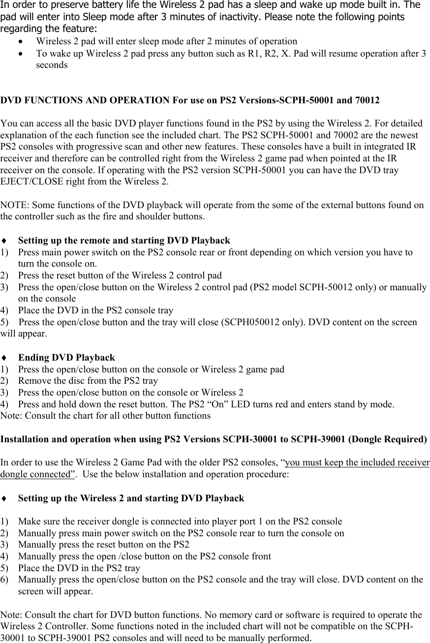 In order to preserve battery life the Wireless 2 pad has a sleep and wake up mode built in. The pad will enter into Sleep mode after 3 minutes of inactivity. Please note the following points regarding the feature: &bull; Wireless 2 pad will enter sleep mode after 2 minutes of operation &bull; To wake up Wireless 2 pad press any button such as R1, R2, X. Pad will resume operation after 3 seconds   DVD FUNCTIONS AND OPERATION For use on PS2 Versions-SCPH-50001 and 70012  You can access all the basic DVD player functions found in the PS2 by using the Wireless 2. For detailed explanation of the each function see the included chart. The PS2 SCPH-50001 and 70002 are the newest PS2 consoles with progressive scan and other new features. These consoles have a built in integrated IR receiver and therefore can be controlled right from the Wireless 2 game pad when pointed at the IR receiver on the console. If operating with the PS2 version SCPH-50001 you can have the DVD tray EJECT/CLOSE right from the Wireless 2.   NOTE: Some functions of the DVD playback will operate from the some of the external buttons found on the controller such as the fire and shoulder buttons.  &diams; Setting up the remote and starting DVD Playback 1) Press main power switch on the PS2 console rear or front depending on which version you have to turn the console on. 2) Press the reset button of the Wireless 2 control pad 3) Press the open/close button on the Wireless 2 control pad (PS2 model SCPH-50012 only) or manually on the console 4) Place the DVD in the PS2 console tray 5)    Press the open/close button and the tray will close (SCPH050012 only). DVD content on the screen will appear.   &diams; Ending DVD Playback 1) Press the open/close button on the console or Wireless 2 game pad 2) Remove the disc from the PS2 tray 3) Press the open/close button on the console or Wireless 2 4) Press and hold down the reset button. The PS2 &ldquo;On&rdquo; LED turns red and enters stand by mode. Note: Consult the chart for all other button functions  Installation and operation when using PS2 Versions SCPH-30001 to SCPH-39001 (Dongle Required)  In order to use the Wireless 2 Game Pad with the older PS2 consoles, &ldquo;you must keep the included receiver dongle connected&rdquo;.  Use the below installation and operation procedure:  &diams; Setting up the Wireless 2 and starting DVD Playback   1) Make sure the receiver dongle is connected into player port 1 on the PS2 console 2) Manually press main power switch on the PS2 console rear to turn the console on 3) Manually press the reset button on the PS2 4) Manually press the open /close button on the PS2 console front 5) Place the DVD in the PS2 tray 6) Manually press the open/close button on the PS2 console and the tray will close. DVD content on the screen will appear.  Note: Consult the chart for DVD button functions. No memory card or software is required to operate the Wireless 2 Controller. Some functions noted in the included chart will not be compatible on the SCPH-30001 to SCPH-39001 PS2 consoles and will need to be manually performed. 