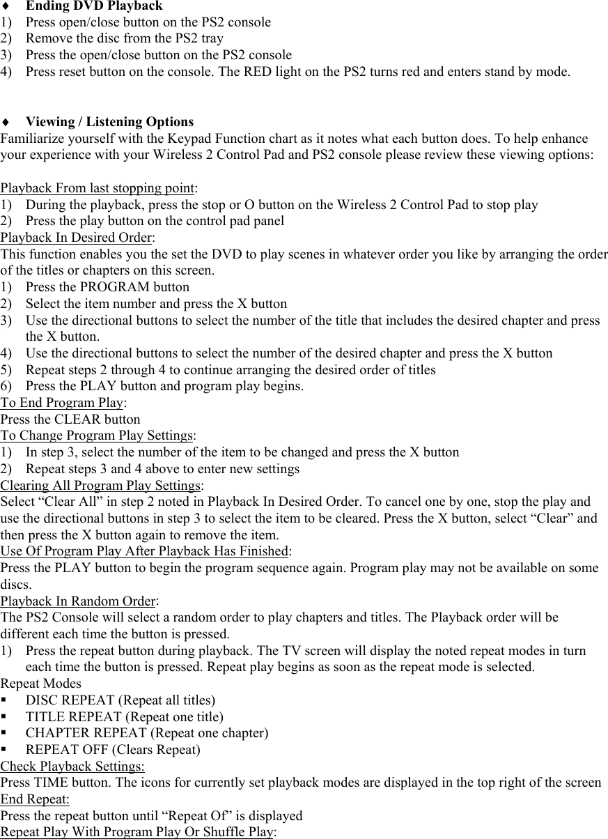    &diams; Ending DVD Playback 1) Press open/close button on the PS2 console 2) Remove the disc from the PS2 tray 3) Press the open/close button on the PS2 console 4) Press reset button on the console. The RED light on the PS2 turns red and enters stand by mode.    &diams; Viewing / Listening Options Familiarize yourself with the Keypad Function chart as it notes what each button does. To help enhance your experience with your Wireless 2 Control Pad and PS2 console please review these viewing options:  Playback From last stopping point: 1) During the playback, press the stop or O button on the Wireless 2 Control Pad to stop play 2) Press the play button on the control pad panel Playback In Desired Order: This function enables you the set the DVD to play scenes in whatever order you like by arranging the order of the titles or chapters on this screen.  1) Press the PROGRAM button 2) Select the item number and press the X button 3) Use the directional buttons to select the number of the title that includes the desired chapter and press the X button. 4) Use the directional buttons to select the number of the desired chapter and press the X button 5) Repeat steps 2 through 4 to continue arranging the desired order of titles 6) Press the PLAY button and program play begins. To End Program Play: Press the CLEAR button To Change Program Play Settings: 1) In step 3, select the number of the item to be changed and press the X button 2) Repeat steps 3 and 4 above to enter new settings Clearing All Program Play Settings: Select &ldquo;Clear All&rdquo; in step 2 noted in Playback In Desired Order. To cancel one by one, stop the play and use the directional buttons in step 3 to select the item to be cleared. Press the X button, select &ldquo;Clear&rdquo; and then press the X button again to remove the item. Use Of Program Play After Playback Has Finished: Press the PLAY button to begin the program sequence again. Program play may not be available on some discs. Playback In Random Order: The PS2 Console will select a random order to play chapters and titles. The Playback order will be different each time the button is pressed. 1) Press the repeat button during playback. The TV screen will display the noted repeat modes in turn each time the button is pressed. Repeat play begins as soon as the repeat mode is selected. Repeat Modes  DISC REPEAT (Repeat all titles)  TITLE REPEAT (Repeat one title)  CHAPTER REPEAT (Repeat one chapter)  REPEAT OFF (Clears Repeat) Check Playback Settings: Press TIME button. The icons for currently set playback modes are displayed in the top right of the screen End Repeat: Press the repeat button until &ldquo;Repeat Of&rdquo; is displayed Repeat Play With Program Play Or Shuffle Play: 