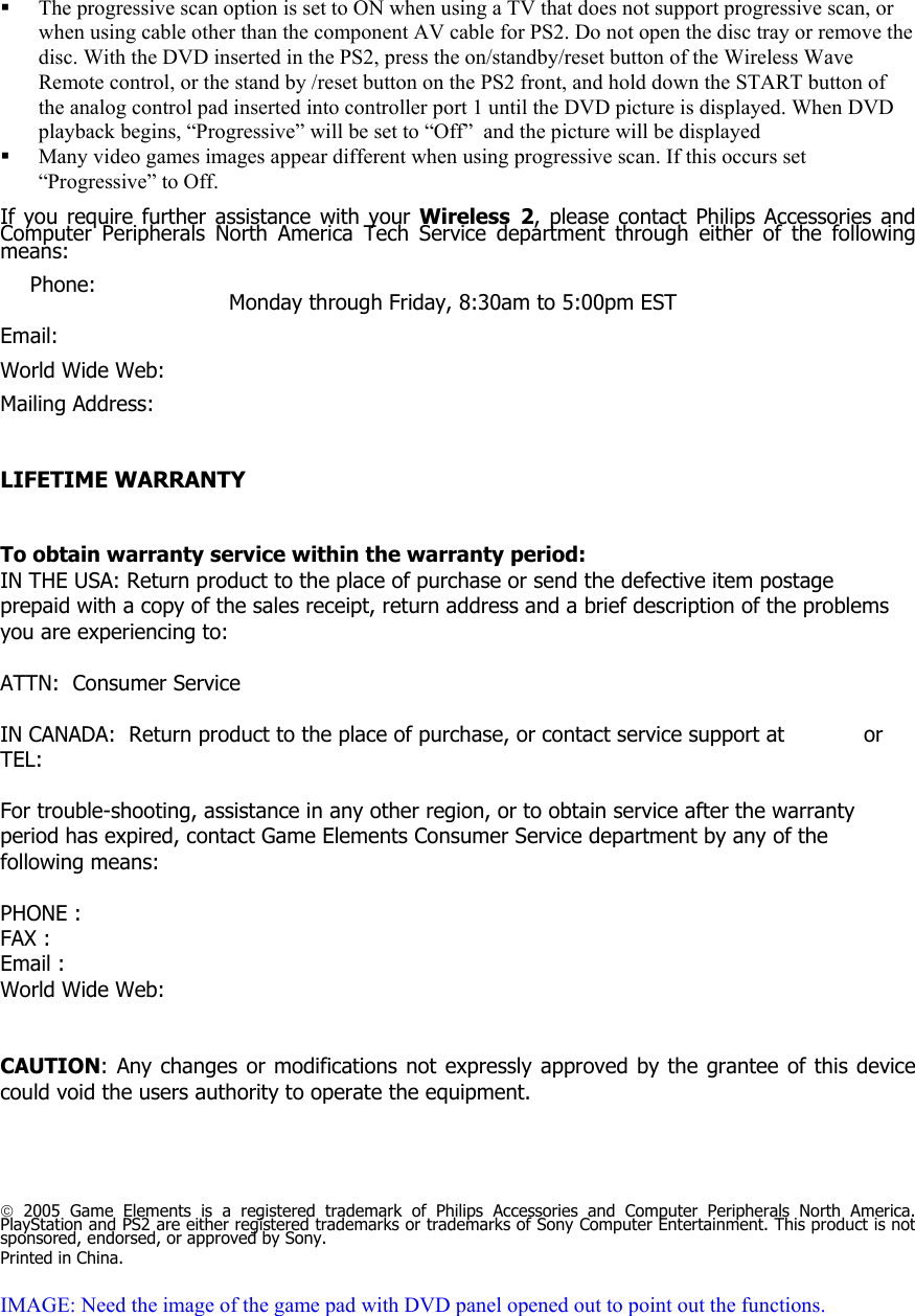  The progressive scan option is set to ON when using a TV that does not support progressive scan, or when using cable other than the component AV cable for PS2. Do not open the disc tray or remove the disc. With the DVD inserted in the PS2, press the on/standby/reset button of the Wireless Wave Remote control, or the stand by /reset button on the PS2 front, and hold down the START button of the analog control pad inserted into controller port 1 until the DVD picture is displayed. When DVD playback begins, &ldquo;Progressive&rdquo; will be set to &ldquo;Off&rdquo;  and the picture will be displayed  Many video games images appear different when using progressive scan. If this occurs set &ldquo;Progressive&rdquo; to Off.  If you require further assistance with your Wireless 2, please contact Philips Accessories and Computer Peripherals North America Tech Service department through either of the following means:  Phone:         Monday through Friday, 8:30am to 5:00pm EST  Email:     World Wide Web:    Mailing Address:                                                                                                     LIFETIME WARRANTY    To obtain warranty service within the warranty period: IN THE USA: Return product to the place of purchase or send the defective item postage prepaid with a copy of the sales receipt, return address and a brief description of the problems you are experiencing to:  ATTN:  Consumer Service  IN CANADA:  Return product to the place of purchase, or contact service support at            or TEL:  For trouble-shooting, assistance in any other region, or to obtain service after the warranty period has expired, contact Game Elements Consumer Service department by any of the following means:  PHONE :      FAX :        Email :       World Wide Web:      CAUTION: Any changes or modifications not expressly approved by the grantee of this device could void the users authority to operate the equipment.      2005 Game Elements is a registered trademark of Philips Accessories and Computer Peripherals North America. PlayStation and PS2 are either registered trademarks or trademarks of Sony Computer Entertainment. This product is not sponsored, endorsed, or approved by Sony. Printed in China.  IMAGE: Need the image of the game pad with DVD panel opened out to point out the functions.  