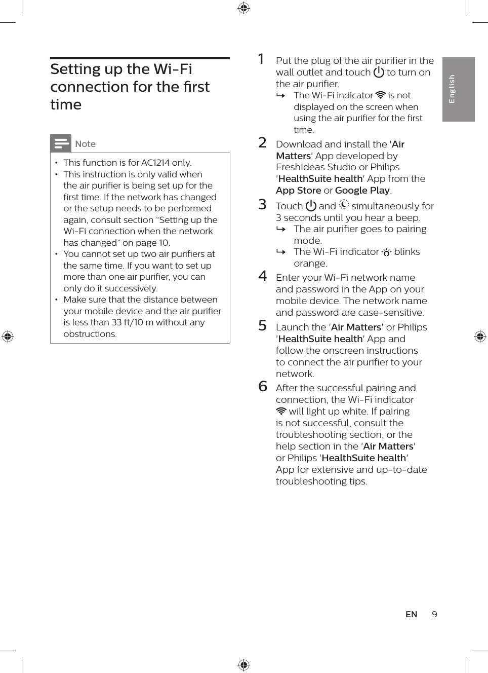 1  Put the plug of the air purifier in the wall outlet and touch   to turn on the air purifier. »The Wi-Fi indicator   is not displayed on the screen when using the air purifier for the first time.2  Download and install the &apos;Air Matters&apos; App developed by FreshIdeas Studio or Philips &apos;HealthSuite health&apos; App from the App Store or Google Play.3  Touch   and   simultaneously for 3 seconds until you hear a beep. »The air purifier goes to pairing mode. »The Wi-Fi indicator   blinks orange.4  Enter your Wi-Fi network name and password in the App on your mobile device. The network name and password are case-sensitive.5  Launch the &apos;Air Matters&apos; or Philips &apos;HealthSuite health&apos; App and follow the onscreen instructions to connect the air purifier to your network.6  After the successful pairing and  connection, the Wi-Fi indicator  will light up white. If pairing is not successful, consult the troubleshooting section, or the help section in the &apos;Air Matters&apos; or Philips &apos;HealthSuite health&apos; App for extensive and up-to-date troubleshooting tips.Setting up the Wi-Fi connection for the rst timeNote • This function is for AC1214 only. • This instruction is only valid when the air purifier is being set up for the first time. If the network has changed or the setup needs to be performed again, consult section “Setting up the Wi-Fi connection when the network has changed” on page 10. • You cannot set up two air purifiers at the same time. If you want to set up more than one air purifier, you can only do it successively. • Make sure that the distance between your mobile device and the air purifier is less than 33 ft/10 m without any obstructions.9ENEnglish