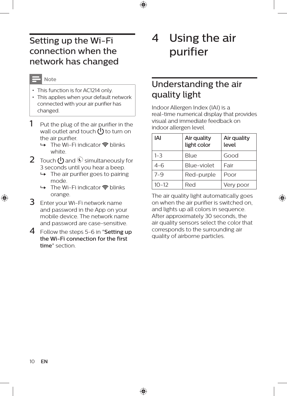 4  Using the air purifierUnderstanding the air quality lightIndoor Allergen Index (IAI) is a real-time numerical display that provides visual and immediate feedback on indoor allergen level.IAI Air quality light colorAir quality level1-3 Blue Good4-6 Blue-violet Fair7-9 Red-purple Poor10-12 Red Very poorThe air quality light automatically goes on when the air purifier is switched on, and lights up all colors in sequence. After approximately 30 seconds, the air quality sensors select the color that corresponds to the surrounding air quality of airborne particles.Setting up the Wi-Fi connection when the network has changedNote • This function is for AC1214 only. • This applies when your default network connected with your air purifier has changed.1  Put the plug of the air purifier in the wall outlet and touch   to turn on the air purifier. »The Wi-Fi indicator   blinks white.2  Touch   and   simultaneously for 3 seconds until you hear a beep. »The air purifier goes to pairing mode. »The Wi-Fi indicator   blinks orange.3  Enter your Wi-Fi network name and password in the App on your mobile device. The network name and password are case-sensitive.4  Follow the steps 5-6 in &quot;Setting up the Wi-Fi connection for the first time&quot; section.10 EN