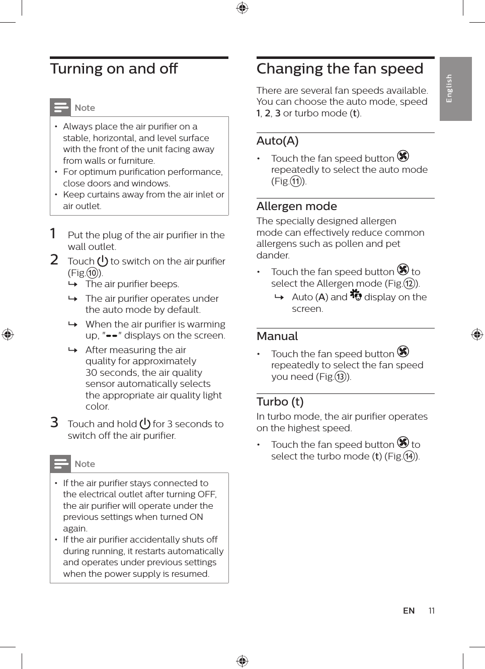Changing the fan speedThere are several fan speeds available. You can choose the auto mode, speed 1, 2, 3 or turbo mode (t).Auto(A)•  Touch the fan speed button   repeatedly to select the auto mode (Fig.k).Allergen modeThe specially designed allergen mode can effectively reduce common allergens such as pollen and pet dander.•  Touch the fan speed button   to select the Allergen mode (Fig.l). »Auto (A) and   display on the screen.Manual•  Touch the fan speed button   repeatedly to select the fan speed you need (Fig.m).Turbo (t)In turbo mode, the air purifier operates on the highest speed.•  Touch the fan speed button   to select the turbo mode (t) (Fig.n).Turning on and oNote • Always place the air purifier on a stable, horizontal, and level surface with the front of the unit facing away from walls or furniture. • For optimum purification performance, close doors and windows. • Keep curtains away from the air inlet or air outlet.1  Put the plug of the air purifier in the wall outlet.2  Touch   to switch on the air purifier (Fig.j). »The air purifier beeps. »The air purifier operates under the auto mode by default. »When the air purifier is warming up, &quot; &quot; displays on the screen. »After measuring the air quality for approximately 30 seconds, the air quality sensor automatically selects the appropriate air quality light color.3  Touch and hold   for 3 seconds to switch off the air purifier.Note • If the air purifier stays connected to the electrical outlet after turning OFF, the air purifier will operate under the previous settings when turned ON again. • If the air purifier accidentally shuts off during running, it restarts automatically and operates under previous settings when the power supply is resumed.11ENEnglish