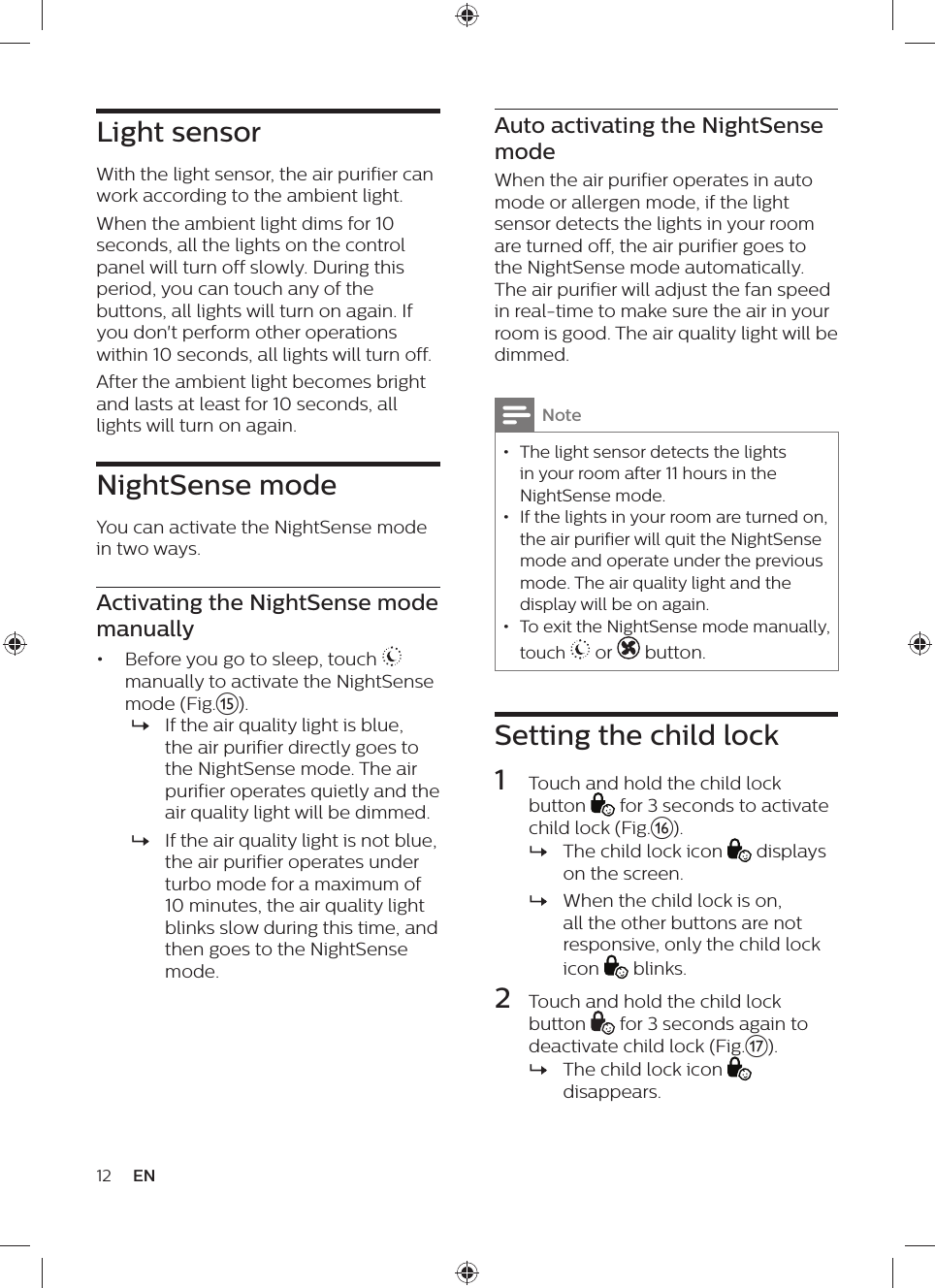 Auto activating the NightSense modeWhen the air purifier operates in auto mode or allergen mode, if the light sensor detects the lights in your room are turned off, the air purifier goes to the NightSense mode automatically. The air purifier will adjust the fan speed in real-time to make sure the air in your room is good. The air quality light will be dimmed.Note • The light sensor detects the lights in your room after 11 hours in the NightSense mode. • If the lights in your room are turned on, the air purifier will quit the NightSense mode and operate under the previous mode. The air quality light and the display will be on again. • To exit the NightSense mode manually, touch   or  button.Setting the child lock1  Touch and hold the child lock button   for 3 seconds to activate child lock (Fig.p). »The child lock icon   displays on the screen. »When the child lock is on, all the other buttons are not responsive, only the child lock icon   blinks.2  Touch and hold the child lock button   for 3 seconds again to deactivate child lock (Fig.q). »The child lock icon   disappears.Light sensorWith the light sensor, the air purifier can work according to the ambient light.When the ambient light dims for 10 seconds, all the lights on the control panel will turn off slowly. During this period, you can touch any of the buttons, all lights will turn on again. If you don&apos;t perform other operations within 10 seconds, all lights will turn off. After the ambient light becomes bright and lasts at least for 10 seconds, all lights will turn on again.NightSense modeYou can activate the NightSense mode in two ways.Activating the NightSense mode manually•  Before you go to sleep, touch   manually to activate the NightSense mode (Fig.o). »If the air quality light is blue, the air purifier directly goes to the NightSense mode. The air purifier operates quietly and the air quality light will be dimmed. »If the air quality light is not blue, the air purifier operates under turbo mode for a maximum of 10 minutes, the air quality light blinks slow during this time, and then goes to the NightSense mode.12 EN