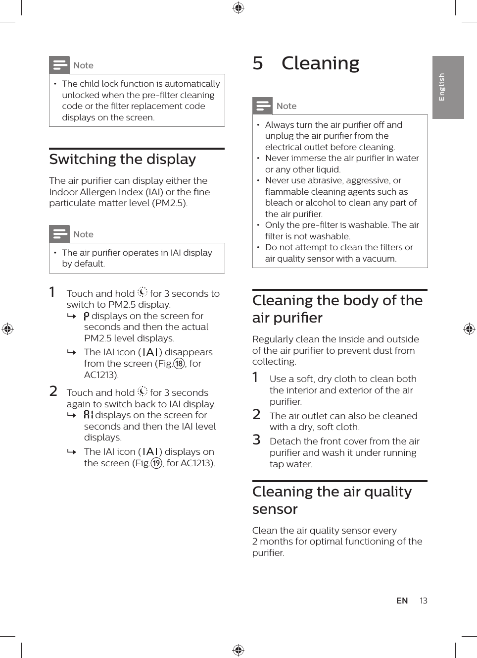 5  CleaningNote • Always turn the air purifier off and unplug the air purifier from the electrical outlet before cleaning. • Never immerse the air purifier in water or any other liquid. • Never use abrasive, aggressive, or flammable cleaning agents such as bleach or alcohol to clean any part of the air purifier. • Only the pre-filter is washable. The air filter is not washable. • Do not attempt to clean the filters or air quality sensor with a vacuum.Cleaning the body of the air purierRegularly clean the inside and outside of the air purifier to prevent dust from collecting.1  Use a soft, dry cloth to clean both the interior and exterior of the air purifier.2  The air outlet can also be cleaned with a dry, soft cloth.3  Detach the front cover from the air purifier and wash it under running tap water.Cleaning the air quality sensorClean the air quality sensor every 2 months for optimal functioning of the purifier.Note • The child lock function is automatically  unlocked when the pre-filter cleaning code or the filter replacement code displays on the screen.Switching the displayThe air purifier can display either the Indoor Allergen Index (IAI) or the fine particulate matter level (PM2.5).Note • The air purifier operates in IAI display by default.1  Touch and hold   for 3 seconds to switch to PM2.5 display. » displays on the screen for seconds and then the actual PM2.5 level displays. »The IAI icon (   ) disappears from the screen (Fig.r, for AC1213).2  Touch and hold   for 3 seconds again to switch back to IAI display. »   displays on the screen for seconds and then the IAI level displays. »The IAI icon (   ) displays on the screen (Fig.s, for AC1213).13ENEnglish