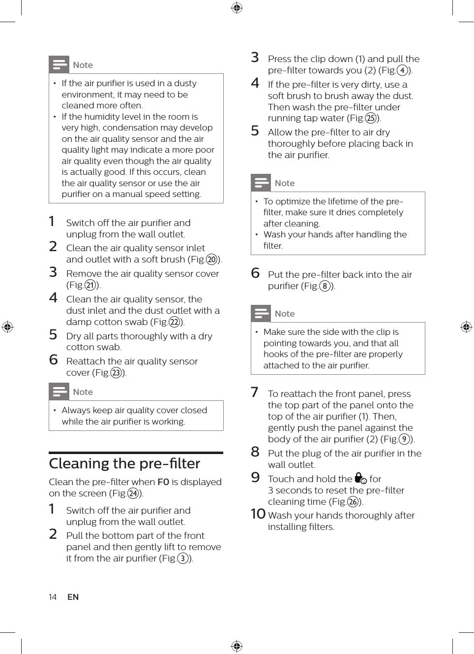 Note • If the air purifier is used in a dusty environment, it may need to be cleaned more often. • If the humidity level in the room is very high, condensation may develop on the air quality sensor and the air quality light may indicate a more poor air quality even though the air quality is actually good. If this occurs, clean the air quality sensor or use the air purifier on a manual speed setting.1  Switch off the air purifier and unplug from the wall outlet.2  Clean the air quality sensor inlet and outlet with a soft brush (Fig.t).3  Remove the air quality sensor cover (Fig.u).4  Clean the air quality sensor, the dust inlet and the dust outlet with a damp cotton swab (Fig.v).5  Dry all parts thoroughly with a dry cotton swab.6  Reattach the air quality sensor cover (Fig.w).Note • Always keep air quality cover closed while the air purifier is working.Cleaning the pre-lterClean the pre-filter when F0 is displayed on the screen (Fig.x).1  Switch off the air purifier and unplug from the wall outlet.2  Pull the bottom part of the front panel and then gently lift to remove it from the air purifier (Fig.c).14 EN3  Press the clip down (1) and pull the pre-filter towards you (2) (Fig.d).4  If the pre-filter is very dirty, use a soft brush to brush away the dust. Then wash the pre-filter under running tap water (Fig.y).5  Allow the pre-filter to air dry thoroughly before placing back in the air purifier.Note • To optimize the lifetime of the pre-filter, make sure it dries completely after cleaning. • Wash your hands after handling the filter.6  Put the pre-filter back into the air purifier (Fig.h).Note • Make sure the side with the clip is pointing towards you, and that all hooks of the pre-filter are properly attached to the air purifier.7  To reattach the front panel, press the top part of the panel onto the top of the air purifier (1). Then, gently push the panel against the body of the air purifier (2) (Fig.i).8  Put the plug of the air purifier in the wall outlet.9  Touch and hold the   for 3 seconds to reset the pre-filter cleaning time (Fig.z).10 Wash your hands thoroughly after installing filters.