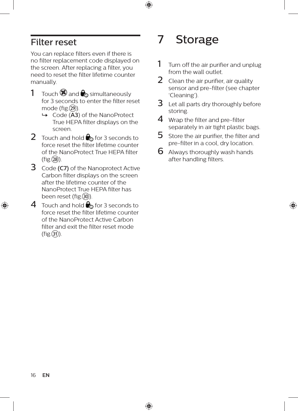 Filter resetYou can replace filters even if there is no filter replacement code displayed on the screen. After replacing a filter, you need to reset the filter lifetime counter manually.1  Touch   and   simultaneously for 3 seconds to enter the filter reset mode (fig.}). »Code (A3) of the NanoProtect True HEPA filter displays on the screen.2  Touch and hold   for 3 seconds to force reset the filter lifetime counter of the NanoProtect True HEPA filter (fig.|).3  Code (C7) of the Nanoprotect Active Carbon filter displays on the screen after the lifetime counter of the NanoProtect True HEPA filter has been reset (fig.~).4  Touch and hold   for 3 seconds to force reset the filter lifetime counter of the NanoProtect Active Carbon filter and exit the filter reset mode (fig.5).16 EN7  Storage1  Turn off the air purifier and unplug from the wall outlet.2  Clean the air purifier, air quality sensor and pre-filter (see chapter ‘Cleaning’).3  Let all parts dry thoroughly before storing.4  Wrap the filter and pre-filter separately in air tight plastic bags.5  Store the air purifier, the filter and pre-filter in a cool, dry location.6  Always thoroughly wash hands after handling filters.