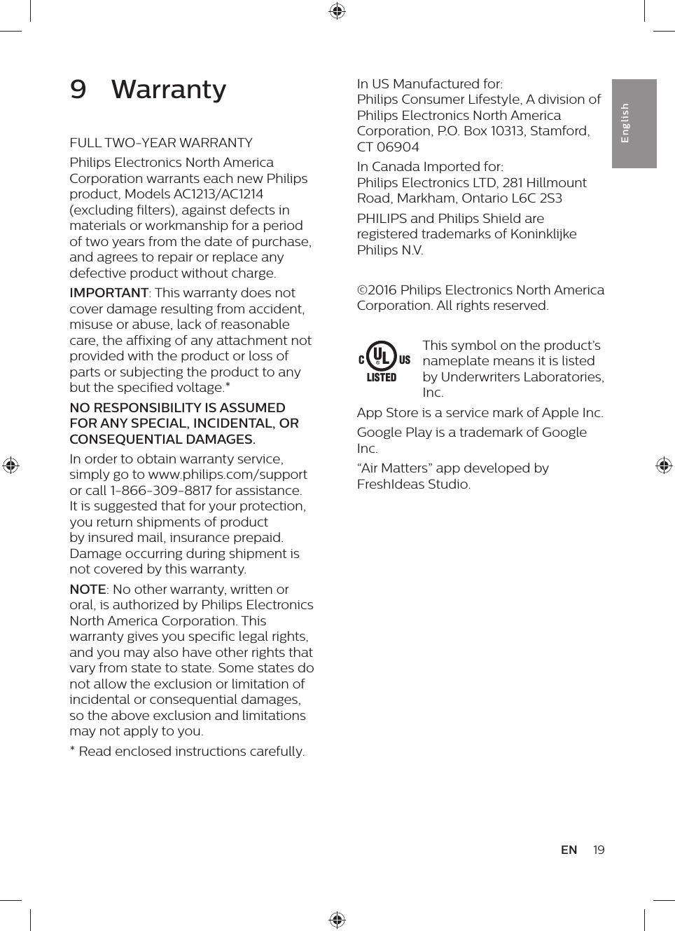 19ENEnglishIn US Manufactured for:  Philips Consumer Lifestyle, A division of  Philips Electronics North America Corporation, P.O. Box 10313, Stamford, CT 06904In Canada Imported for:  Philips Electronics LTD, 281 Hillmount Road, Markham, Ontario L6C 2S3PHILIPS and Philips Shield are registered trademarks of Koninklijke Philips N.V.©2016 Philips Electronics North America Corporation. All rights reserved.This symbol on the product’s nameplate means it is listed by Underwriters Laboratories, Inc.App Store is a service mark of Apple Inc.Google Play is a trademark of Google Inc.“Air Matters” app developed by FreshIdeas Studio.ULUSCLISTED9  WarrantyFULL TWO-YEAR WARRANTYPhilips Electronics North America Corporation warrants each new Philips product, Models AC1213/AC1214 (excluding filters), against defects in materials or workmanship for a period of two years from the date of purchase, and agrees to repair or replace any defective product without charge.IMPORTANT: This warranty does not cover damage resulting from accident, misuse or abuse, lack of reasonable care, the affixing of any attachment not provided with the product or loss of parts or subjecting the product to any but the specified voltage.*NO RESPONSIBILITY IS ASSUMED FOR ANY SPECIAL, INCIDENTAL, OR CONSEQUENTIAL DAMAGES.In order to obtain warranty service, simply go to www.philips.com/support or call 1-866-309-8817 for assistance. It is suggested that for your protection, you return shipments of product by insured mail, insurance prepaid. Damage occurring during shipment is not covered by this warranty.NOTE: No other warranty, written or oral, is authorized by Philips Electronics North America Corporation. This warranty gives you specific legal rights, and you may also have other rights that vary from state to state. Some states do not allow the exclusion or limitation of incidental or consequential damages, so the above exclusion and limitations may not apply to you.* Read enclosed instructions carefully.