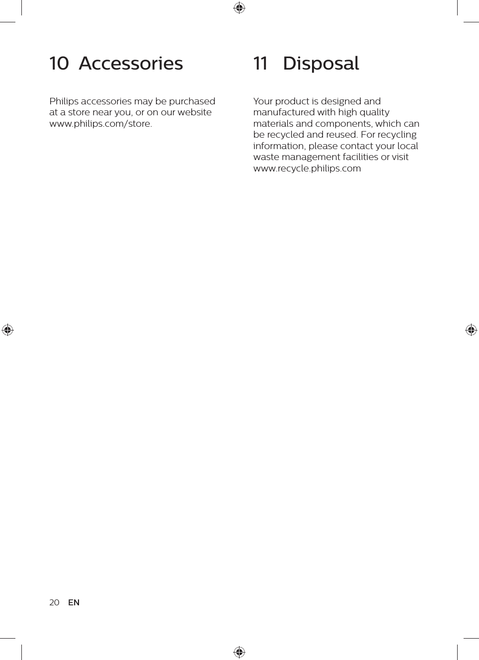 20 EN11  DisposalYour product is designed and manufactured with high quality materials and components, which can be recycled and reused. For recycling information, please contact your local waste management facilities or visit www.recycle.philips.com10  AccessoriesPhilips accessories may be purchased at a store near you, or on our website www.philips.com/store.