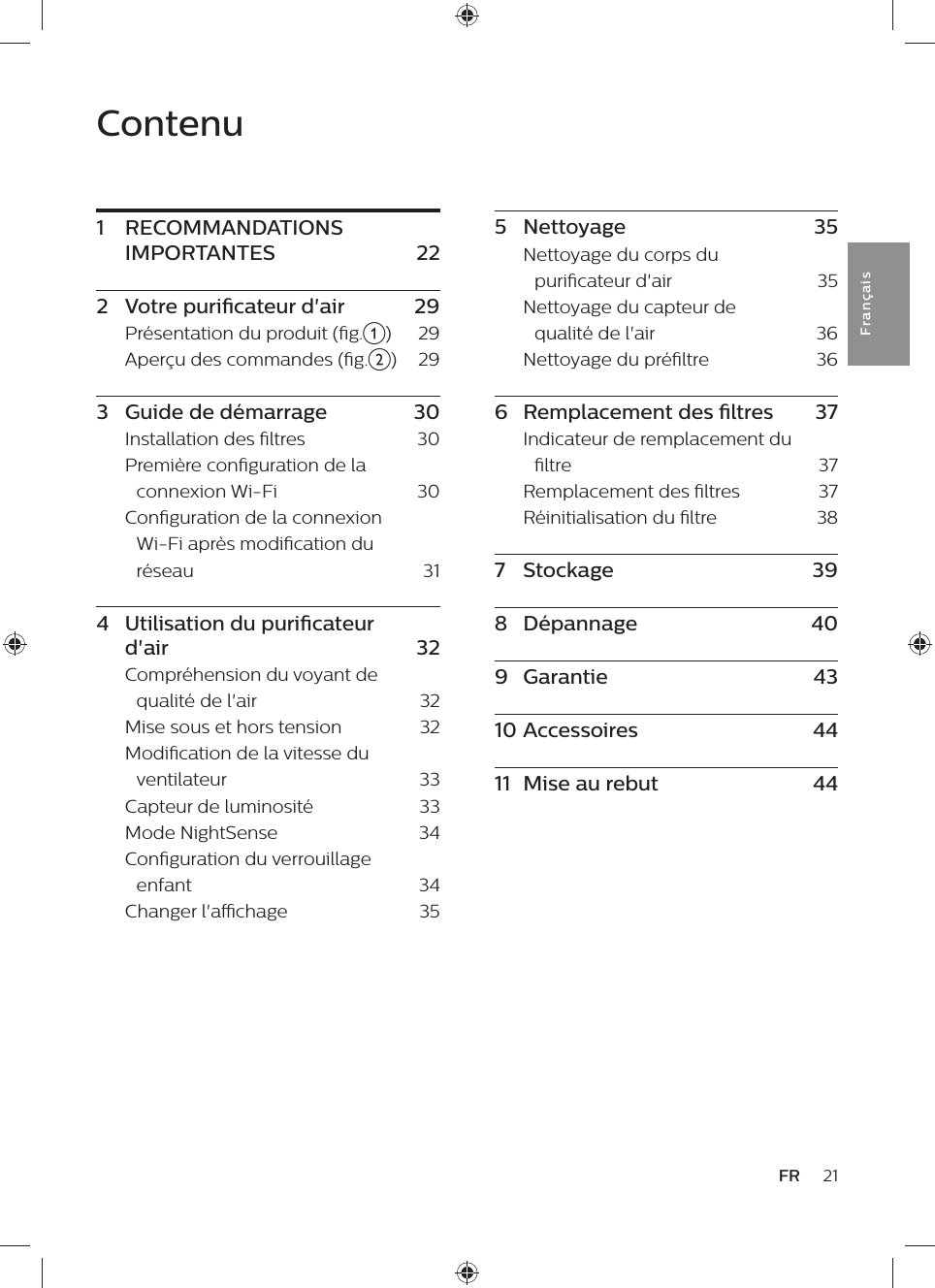 Contenu1  RECOMMANDATIONS IMPORTANTES    222  Votre puricateur d&apos;air    29Présentation du produit (g.a)    29Aperçu des commandes (g.b)    293  Guide de démarrage    30Installation des ltres    30Première conguration de la connexion Wi-Fi    30Conguration de la connexion Wi-Fi après modication du réseau    314  Utilisation du puricateur d&apos;air    32Compréhension du voyant de qualité de l&apos;air    32Mise sous et hors tension    32Modication de la vitesse du ventilateur    33Capteur de luminosité    33Mode NightSense    34Conguration du verrouillage enfant    34Changer l&apos;achage    3521FRFra n çai s5  Nettoyage    35Nettoyage du corps du puricateur d&apos;air    35Nettoyage du capteur de qualité de l&apos;air    36Nettoyage du préltre    366  Remplacement des ltres    37Indicateur de remplacement du ltre    37Remplacement des ltres    37Réinitialisation du ltre    387  Stockage    398  Dépannage    409  Garantie    4310 Accessoires    4411  Mise au rebut    44