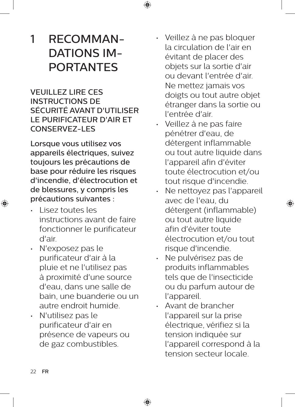 22 FR•  Veillez à ne pas bloquer la circulation de l&apos;air en évitant de placer des objets sur la sortie d&apos;air ou devant l&apos;entrée d&apos;air. Ne mettez jamais vos doigts ou tout autre objet étranger dans la sortie ou l&apos;entrée d&apos;air.•  Veillez à ne pas faire pénétrer d&apos;eau, de détergent inflammable ou tout autre liquide dans l&apos;appareil afin d&apos;éviter toute électrocution et/ou tout risque d&apos;incendie.•  Ne nettoyez pas l&apos;appareil avec de l&apos;eau, du détergent (inflammable) ou tout autre liquide afin d&apos;éviter toute électrocution et/ou tout risque d&apos;incendie.•  Ne pulvérisez pas de produits inflammables tels que de l&apos;insecticide ou du parfum autour de l&apos;appareil.•  Avant de brancher l&apos;appareil sur la prise électrique, vérifiez si la tension indiquée sur l&apos;appareil correspond à la tension secteur locale.1  RECOMMAN-DATIONS IM-PORTANTESVEUILLEZ LIRE CES INSTRUCTIONS DE SÉCURITÉ AVANT D&apos;UTILISER LE PURIFICATEUR D&apos;AIR ET CONSERVEZ-LESLorsque vous utilisez vos appareils électriques, suivez toujours les précautions de base pour réduire les risques d&apos;incendie, d&apos;électrocution et de blessures, y compris les précautions suivantes :•  Lisez toutes les instructions avant de faire fonctionner le purificateur d&apos;air.•  N&apos;exposez pas le purificateur d&apos;air à la pluie et ne l&apos;utilisez pas à proximité d&apos;une source d&apos;eau, dans une salle de bain, une buanderie ou un autre endroit humide.•  N&apos;utilisez pas le purificateur d&apos;air en présence de vapeurs ou de gaz combustibles.