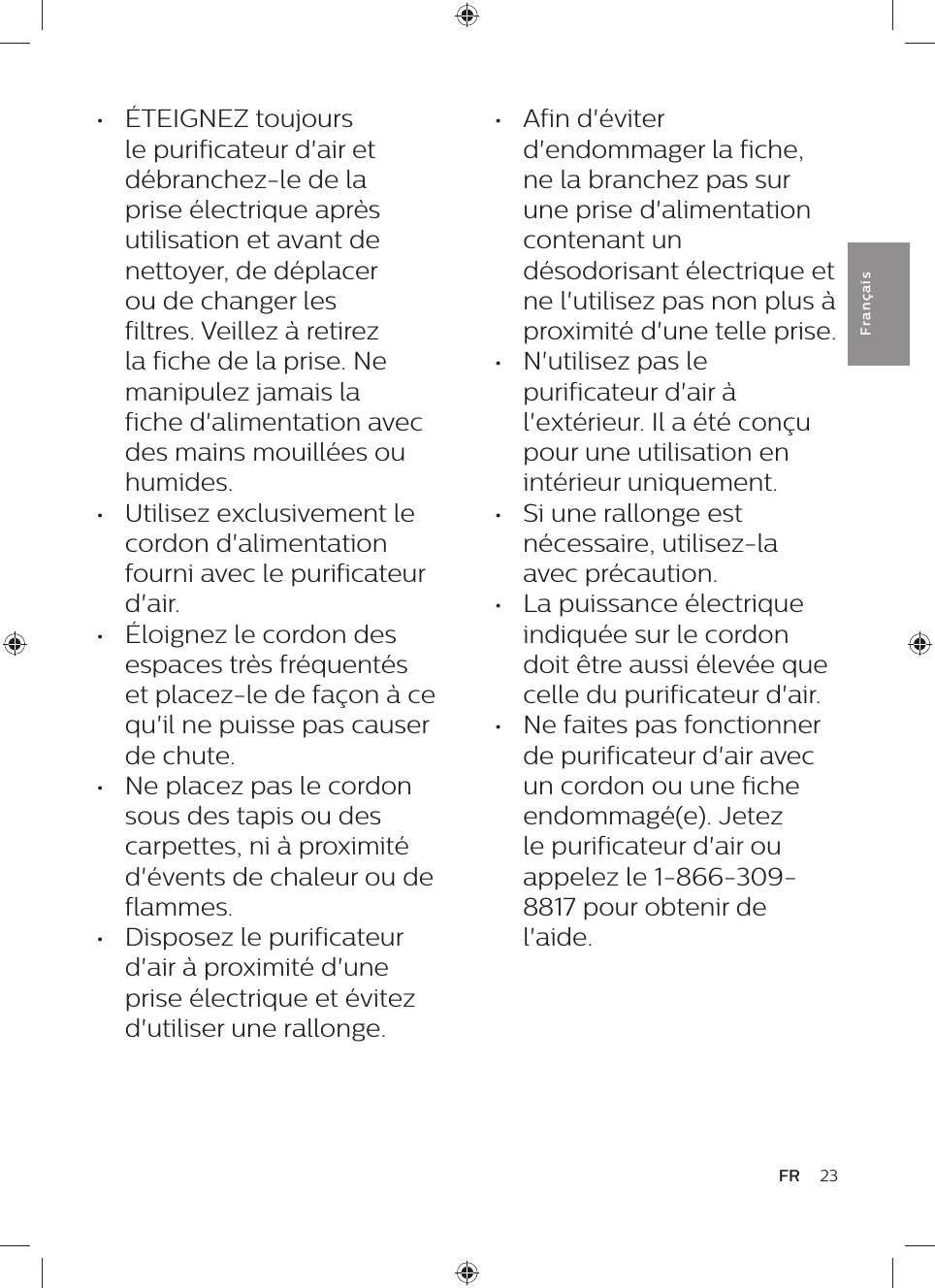 •  Afin d&apos;éviter d&apos;endommager la fiche, ne la branchez pas sur une prise d&apos;alimentation contenant un désodorisant électrique et ne l&apos;utilisez pas non plus à proximité d&apos;une telle prise.•  N&apos;utilisez pas le purificateur d&apos;air à l&apos;extérieur. Il a été conçu pour une utilisation en intérieur uniquement.•  Si une rallonge est nécessaire, utilisez-la avec précaution.•  La puissance électrique indiquée sur le cordon doit être aussi élevée que celle du purificateur d&apos;air.•  Ne faites pas fonctionner de purificateur d&apos;air avec un cordon ou une fiche endommagé(e). Jetez le purificateur d&apos;air ou appelez le 1-866-309-8817 pour obtenir de l&apos;aide.•  ÉTEIGNEZ toujours le purificateur d&apos;air et débranchez-le de la prise électrique après utilisation et avant de nettoyer, de déplacer ou de changer les filtres. Veillez à retirez la fiche de la prise. Ne manipulez jamais la fiche d&apos;alimentation avec des mains mouillées ou humides.•  Utilisez exclusivement le cordon d&apos;alimentation fourni avec le purificateur d&apos;air.•  Éloignez le cordon des espaces très fréquentés et placez-le de façon à ce qu&apos;il ne puisse pas causer de chute.•  Ne placez pas le cordon sous des tapis ou des carpettes, ni à proximité d&apos;évents de chaleur ou de flammes.•  Disposez le purificateur d&apos;air à proximité d&apos;une prise électrique et évitez d&apos;utiliser une rallonge.23FRFra n çai s