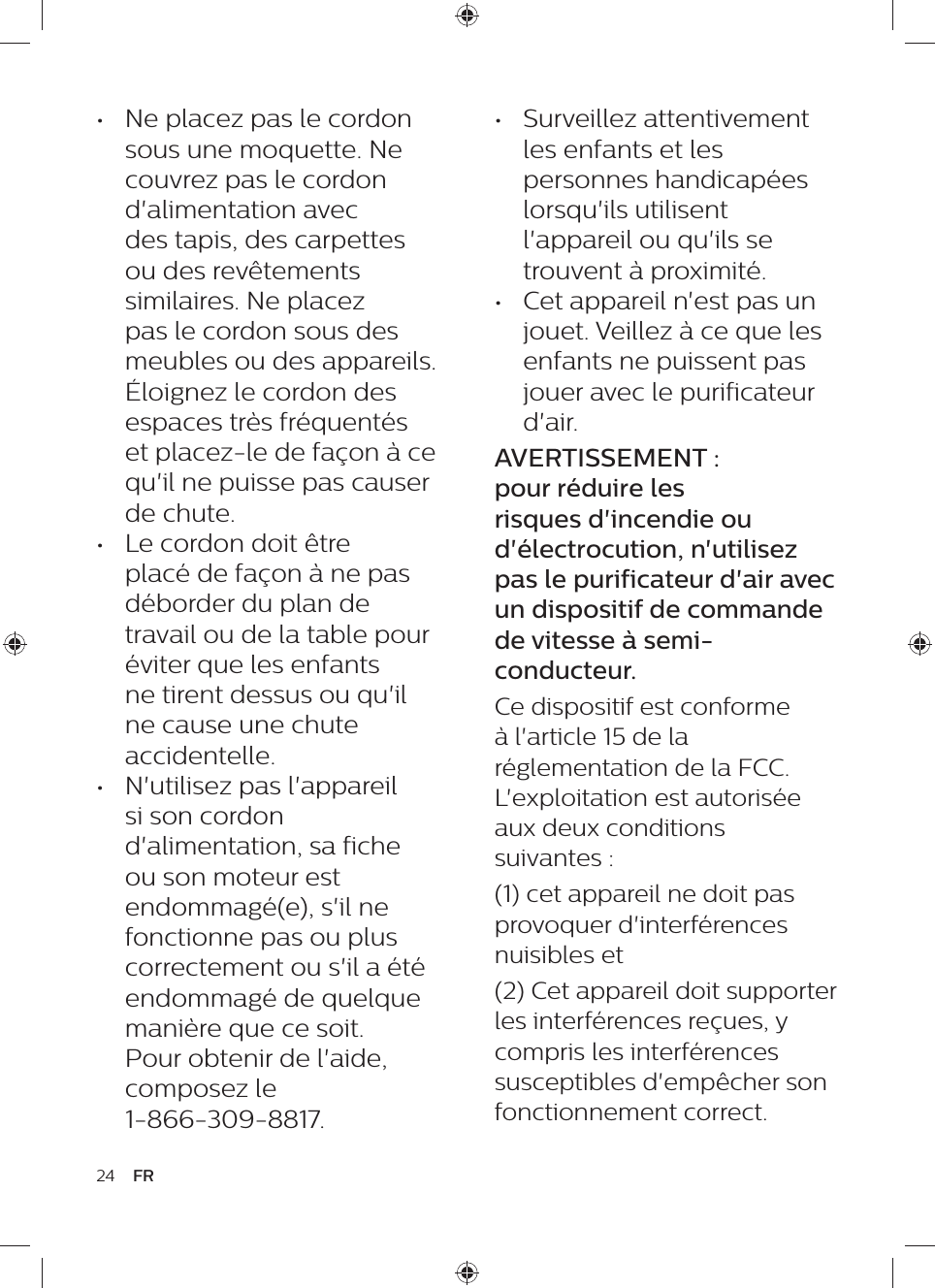 •  Surveillez attentivement les enfants et les personnes handicapées lorsqu&apos;ils utilisent l&apos;appareil ou qu&apos;ils se trouvent à proximité.•  Cet appareil n&apos;est pas un jouet. Veillez à ce que les enfants ne puissent pas jouer avec le purificateur d&apos;air.AVERTISSEMENT : pour réduire les risques d&apos;incendie ou d&apos;électrocution, n&apos;utilisez pas le purificateur d&apos;air avec un dispositif de commande de vitesse à semi-conducteur.Ce dispositif est conforme à l&apos;article 15 de la réglementation de la FCC. L&apos;exploitation est autorisée aux deux conditions suivantes : (1) cet appareil ne doit pas provoquer d&apos;interférences nuisibles et (2) Cet appareil doit supporter les interférences reçues, y compris les interférences susceptibles d&apos;empêcher son fonctionnement correct. •  Ne placez pas le cordon sous une moquette. Ne couvrez pas le cordon d&apos;alimentation avec des tapis, des carpettes ou des revêtements similaires. Ne placez pas le cordon sous des meubles ou des appareils. Éloignez le cordon des espaces très fréquentés et placez-le de façon à ce qu&apos;il ne puisse pas causer de chute.•  Le cordon doit être placé de façon à ne pas déborder du plan de travail ou de la table pour éviter que les enfants ne tirent dessus ou qu&apos;il ne cause une chute accidentelle.•  N&apos;utilisez pas l&apos;appareil si son cordon d&apos;alimentation, sa fiche ou son moteur est endommagé(e), s&apos;il ne fonctionne pas ou plus correctement ou s&apos;il a été endommagé de quelque manière que ce soit. Pour obtenir de l&apos;aide, composez le  1-866-309-8817.24 FR