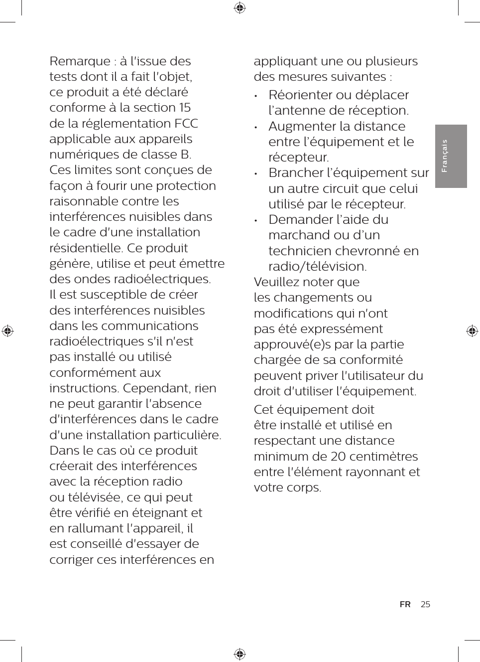 appliquant une ou plusieurs des mesures suivantes : •  Réorienter ou déplacer l’antenne de réception. •  Augmenter la distance entre l’équipement et le récepteur. •  Brancher l’équipement sur un autre circuit que celui utilisé par le récepteur. •  Demander l’aide du marchand ou d’un technicien chevronné en radio/télévision.Veuillez noter que les changements ou modifications qui n&apos;ont pas été expressément approuvé(e)s par la partie chargée de sa conformité peuvent priver l&apos;utilisateur du droit d&apos;utiliser l&apos;équipement.Cet équipement doit être installé et utilisé en respectant une distance minimum de 20 centimètres entre l&apos;élément rayonnant et votre corps.Remarque : à l&apos;issue des tests dont il a fait l&apos;objet, ce produit a été déclaré conforme à la section 15 de la réglementation FCC applicable aux appareils numériques de classe B. Ces limites sont conçues de façon à fourir une protection raisonnable contre les interférences nuisibles dans le cadre d&apos;une installation résidentielle. Ce produit génère, utilise et peut émettre des ondes radioélectriques. Il est susceptible de créer des interférences nuisibles dans les communications radioélectriques s&apos;il n&apos;est pas installé ou utilisé conformément aux instructions. Cependant, rien ne peut garantir l&apos;absence d&apos;interférences dans le cadre d&apos;une installation particulière. Dans le cas où ce produit créerait des interférences avec la réception radio ou télévisée, ce qui peut être vérifié en éteignant et en rallumant l&apos;appareil, il est conseillé d&apos;essayer de corriger ces interférences en 25FRFra n çai s