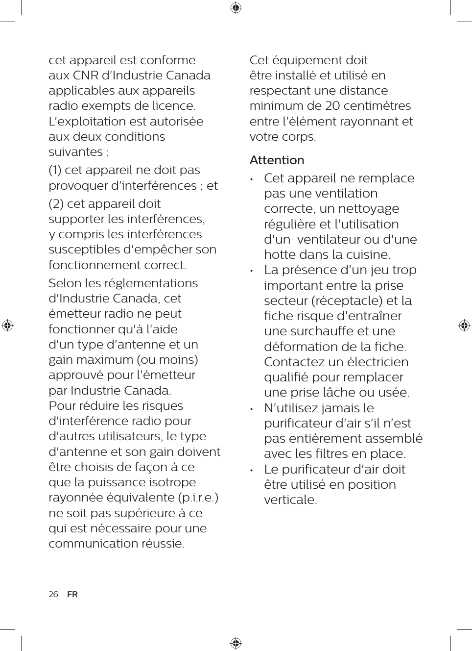 Cet équipement doit être installé et utilisé en respectant une distance minimum de 20 centimètres entre l&apos;élément rayonnant et votre corps.Attention•  Cet appareil ne remplace pas une ventilation correcte, un nettoyage régulière et l&apos;utilisation d&apos;un  ventilateur ou d&apos;une hotte dans la cuisine.•  La présence d&apos;un jeu trop important entre la prise secteur (réceptacle) et la fiche risque d&apos;entraîner une surchauffe et une déformation de la fiche. Contactez un électricien qualifié pour remplacer une prise lâche ou usée.•  N&apos;utilisez jamais le purificateur d&apos;air s&apos;il n&apos;est pas entièrement assemblé avec les filtres en place.•  Le purificateur d&apos;air doit être utilisé en position verticale.cet appareil est conforme aux CNR d&apos;Industrie Canada applicables aux appareils radio exempts de licence. L&apos;exploitation est autorisée aux deux conditions suivantes : (1) cet appareil ne doit pas provoquer d&apos;interférences ; et(2) cet appareil doit supporter les interférences, y compris les interférences susceptibles d&apos;empêcher son fonctionnement correct.Selon les réglementations d&apos;Industrie Canada, cet émetteur radio ne peut fonctionner qu&apos;à l&apos;aide d&apos;un type d&apos;antenne et un gain maximum (ou moins) approuvé pour l&apos;émetteur par Industrie Canada. Pour réduire les risques d&apos;interférence radio pour d&apos;autres utilisateurs, le type d&apos;antenne et son gain doivent être choisis de façon à ce que la puissance isotrope rayonnée équivalente (p.i.r.e.) ne soit pas supérieure à ce qui est nécessaire pour une communication réussie.26 FR