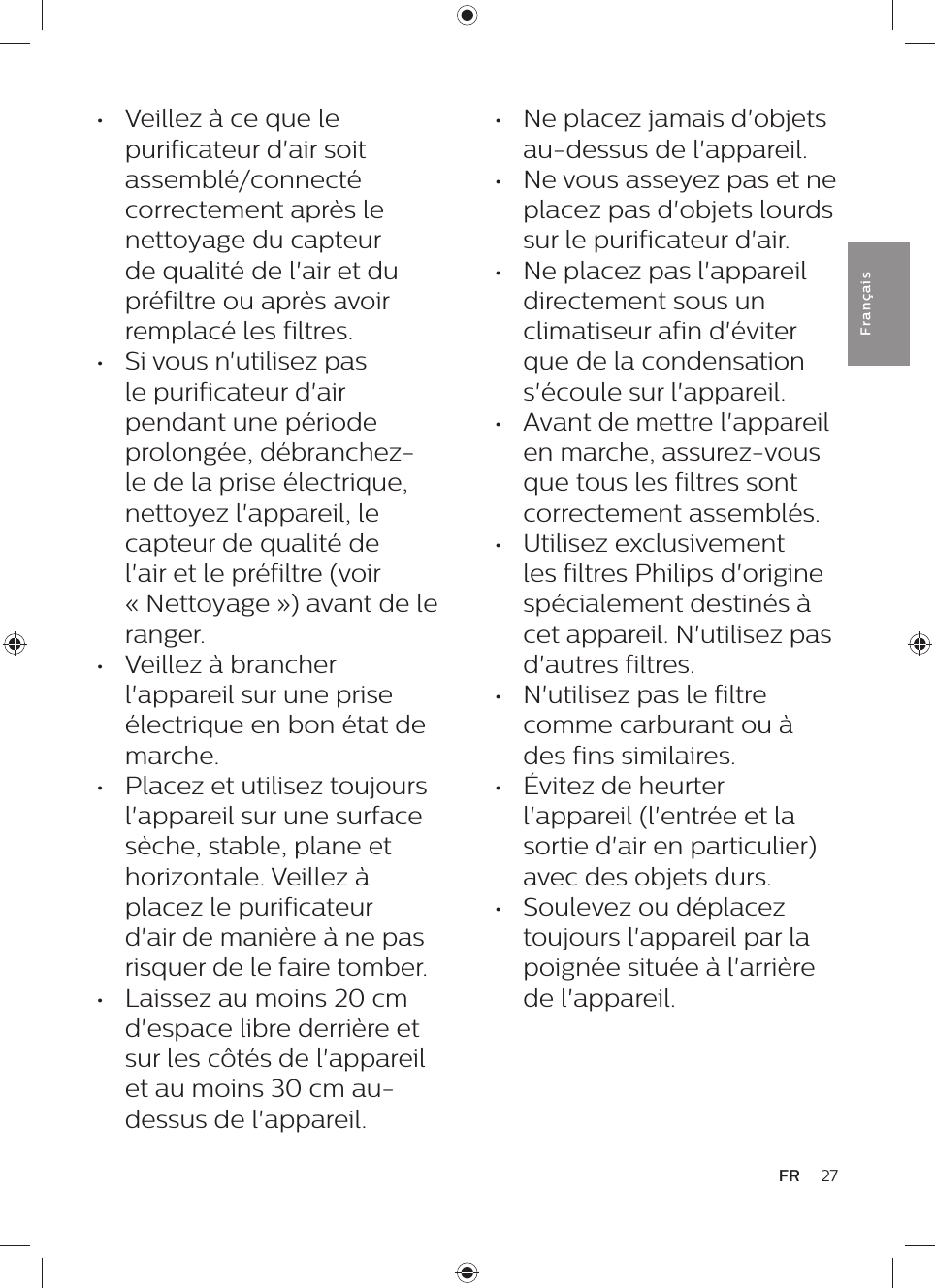 •  Ne placez jamais d&apos;objets au-dessus de l&apos;appareil.•  Ne vous asseyez pas et ne placez pas d&apos;objets lourds sur le purificateur d&apos;air.•  Ne placez pas l&apos;appareil directement sous un climatiseur afin d&apos;éviter que de la condensation s&apos;écoule sur l&apos;appareil.•  Avant de mettre l&apos;appareil en marche, assurez-vous que tous les filtres sont correctement assemblés.•  Utilisez exclusivement les filtres Philips d&apos;origine spécialement destinés à cet appareil. N&apos;utilisez pas d&apos;autres filtres.•  N&apos;utilisez pas le filtre comme carburant ou à des fins similaires.•  Évitez de heurter l&apos;appareil (l&apos;entrée et la sortie d&apos;air en particulier) avec des objets durs.•  Soulevez ou déplacez toujours l&apos;appareil par la poignée située à l&apos;arrière de l&apos;appareil.•  Veillez à ce que le purificateur d&apos;air soit assemblé/connecté correctement après le nettoyage du capteur de qualité de l&apos;air et du préfiltre ou après avoir remplacé les filtres.•  Si vous n&apos;utilisez pas le purificateur d&apos;air pendant une période prolongée, débranchez-le de la prise électrique, nettoyez l&apos;appareil, le capteur de qualité de l&apos;air et le préfiltre (voir « Nettoyage ») avant de le ranger.•  Veillez à brancher l&apos;appareil sur une prise électrique en bon état de marche.•  Placez et utilisez toujours l&apos;appareil sur une surface sèche, stable, plane et horizontale. Veillez à placez le purificateur d&apos;air de manière à ne pas risquer de le faire tomber.•  Laissez au moins 20 cm d&apos;espace libre derrière et sur les côtés de l&apos;appareil et au moins 30 cm au-dessus de l&apos;appareil.27FRFra n çai s