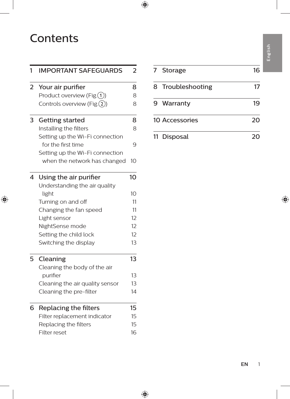 Contents1  IMPORTANT SAFEGUARDS    22  Your air purier    8Product overview (Fig.a)      8Controls overview (Fig.b)    83  Getting started    8Installing the lters    8Setting up the Wi-Fi connection for the rst time    9Setting up the Wi-Fi connection when the network has changed   104  Using the air purier    10Understanding the air quality light    10Turning on and o    11Changing the fan speed    11Light sensor    12NightSense mode    12Setting the child lock    12Switching the display    135  Cleaning    13Cleaning the body of the air purier    13Cleaning the air quality sensor    13Cleaning the pre-lter    146  Replacing the lters    15Filter replacement indicator    15Replacing the lters    15Filter reset    161ENEnglish7  Storage    168  Troubleshooting    179  Warranty    1910 Accessories    2011  Disposal    20