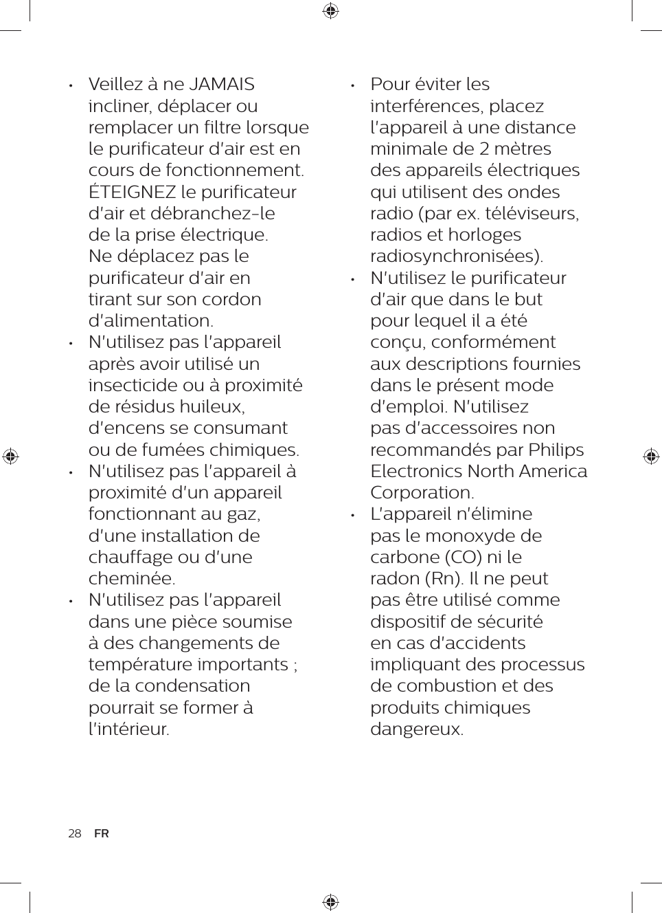 •  Pour éviter les interférences, placez l&apos;appareil à une distance minimale de 2 mètres des appareils électriques qui utilisent des ondes radio (par ex. téléviseurs, radios et horloges radiosynchronisées).•  N&apos;utilisez le purificateur d&apos;air que dans le but pour lequel il a été conçu, conformément aux descriptions fournies dans le présent mode d&apos;emploi. N&apos;utilisez pas d&apos;accessoires non recommandés par Philips Electronics North America Corporation.•  L&apos;appareil n&apos;élimine pas le monoxyde de carbone (CO) ni le radon (Rn). Il ne peut pas être utilisé comme dispositif de sécurité en cas d&apos;accidents impliquant des processus de combustion et des produits chimiques dangereux.•  Veillez à ne JAMAIS incliner, déplacer ou remplacer un filtre lorsque le purificateur d&apos;air est en cours de fonctionnement. ÉTEIGNEZ le purificateur d&apos;air et débranchez-le de la prise électrique. Ne déplacez pas le purificateur d&apos;air en tirant sur son cordon d&apos;alimentation.•  N&apos;utilisez pas l&apos;appareil après avoir utilisé un insecticide ou à proximité de résidus huileux, d&apos;encens se consumant ou de fumées chimiques.•  N&apos;utilisez pas l&apos;appareil à proximité d&apos;un appareil fonctionnant au gaz, d&apos;une installation de chauffage ou d&apos;une cheminée.•  N&apos;utilisez pas l&apos;appareil dans une pièce soumise à des changements de température importants ; de la condensation pourrait se former à l&apos;intérieur.28 FR