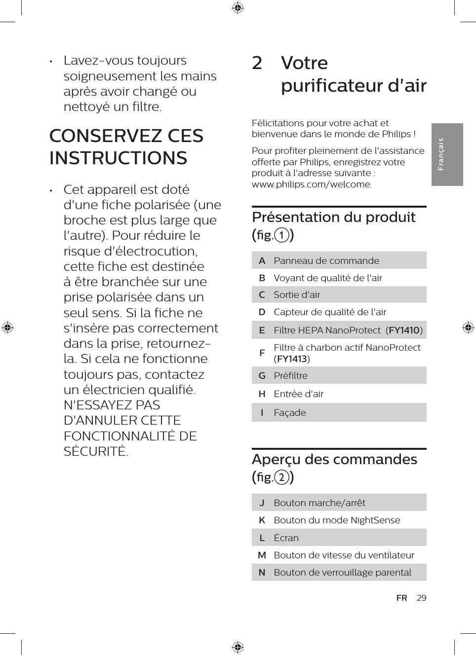 2  Votre purificateur d&apos;airFélicitations pour votre achat et bienvenue dans le monde de Philips !Pour profiter pleinement de l&apos;assistance offerte par Philips, enregistrez votre produit à l&apos;adresse suivante :  www.philips.com/welcome.Présentation du produit (g.a) APanneau de commandeBVoyant de qualité de l&apos;airCSortie d&apos;airDCapteur de qualité de l&apos;airEFiltre HEPA NanoProtect  (FY1410)FFiltre à charbon actif NanoProtect (FY1413) GPréfiltreHEntrée d&apos;airIFaçadeAperçu des commandes (g.b)JBouton marche/arrêtKBouton du mode NightSenseLÉcranMBouton de vitesse du ventilateurNBouton de verrouillage parental•  Lavez-vous toujours soigneusement les mains après avoir changé ou nettoyé un filtre.CONSERVEZ CES INSTRUCTIONS•  Cet appareil est doté d&apos;une fiche polarisée (une broche est plus large que l&apos;autre). Pour réduire le risque d&apos;électrocution, cette fiche est destinée à être branchée sur une prise polarisée dans un seul sens. Si la fiche ne s&apos;insère pas correctement dans la prise, retournez-la. Si cela ne fonctionne toujours pas, contactez un électricien qualifié. N&apos;ESSAYEZ PAS D&apos;ANNULER CETTE FONCTIONNALITÉ DE SÉCURITÉ.29FRFra n çai s