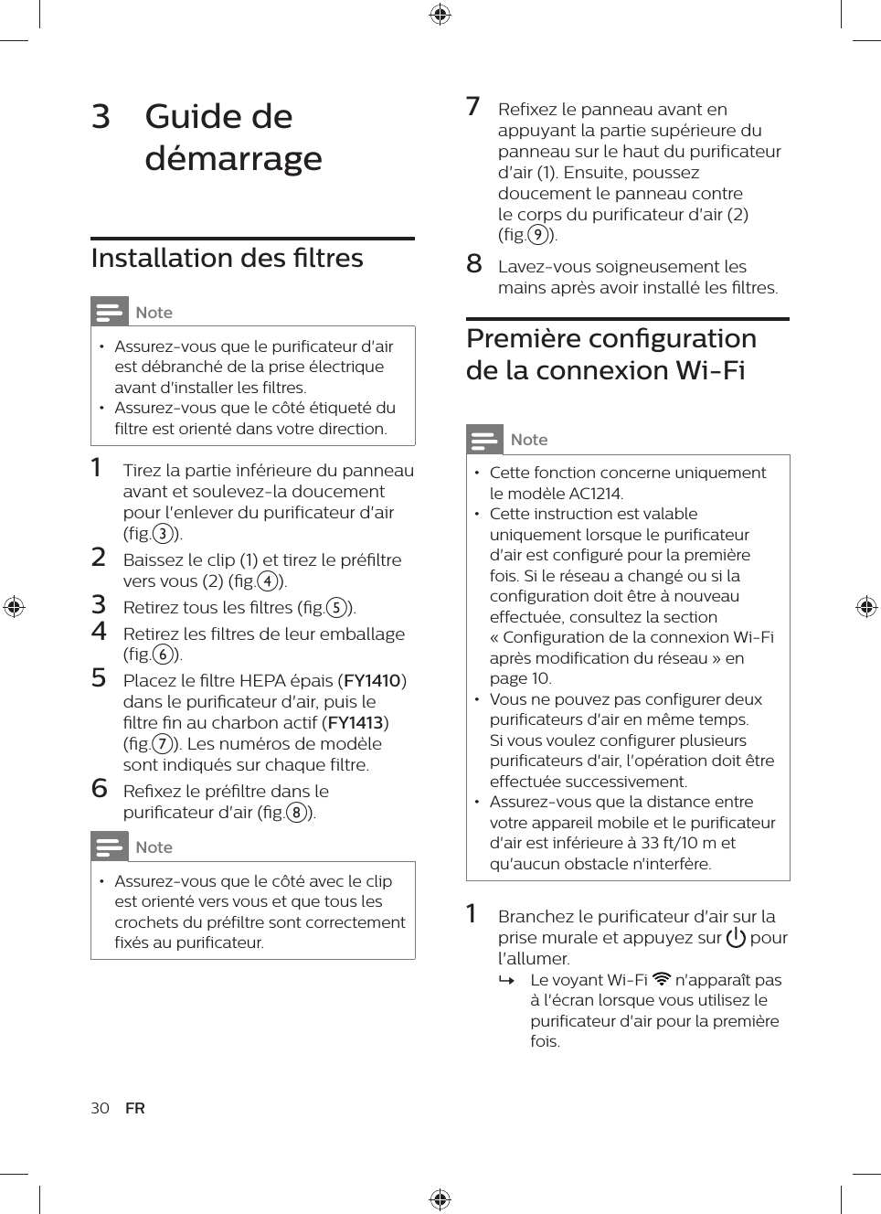 7  Refixez le panneau avant en appuyant la partie supérieure du panneau sur le haut du purificateur d&apos;air (1). Ensuite, poussez doucement le panneau contre le corps du purificateur d&apos;air (2) (fig.i).8  Lavez-vous soigneusement les mains après avoir installé les ltres.Première conguration de la connexion Wi-FiNote • Cette fonction concerne uniquement le modèle AC1214. • Cette instruction est valable uniquement lorsque le purificateur d&apos;air est configuré pour la première fois. Si le réseau a changé ou si la configuration doit être à nouveau effectuée, consultez la section « Configuration de la connexion Wi-Fi après modification du réseau » en page 10. • Vous ne pouvez pas configurer deux purificateurs d&apos;air en même temps. Si vous voulez configurer plusieurs purificateurs d&apos;air, l&apos;opération doit être effectuée successivement. • Assurez-vous que la distance entre votre appareil mobile et le purificateur d&apos;air est inférieure à 33 ft/10 m et qu&apos;aucun obstacle n&apos;interfère.1  Branchez le purificateur d&apos;air sur la prise murale et appuyez sur   pour l&apos;allumer. »Le voyant Wi-Fi   n&apos;apparaît pas à l&apos;écran lorsque vous utilisez le purificateur d&apos;air pour la première fois.3  Guide de démarrageInstallation des ltresNote • Assurez-vous que le purificateur d&apos;air est débranché de la prise électrique avant d&apos;installer les filtres. • Assurez-vous que le côté étiqueté du filtre est orienté dans votre direction.1  Tirez la partie inférieure du panneau avant et soulevez-la doucement pour l&apos;enlever du purificateur d&apos;air (fig.c).2  Baissez le clip (1) et tirez le préltre vers vous (2) (g.d).3  Retirez tous les ltres (g.e).4  Retirez les filtres de leur emballage (fig.f).5  Placez le ltre HEPA épais (FY1410) dans le puricateur d&apos;air, puis le ltre n au charbon actif (FY1413) (g.g). Les numéros de modèle sont indiqués sur chaque filtre.6  Rexez le préltre dans le puricateur d&apos;air (g.h).Note • Assurez-vous que le côté avec le clip est orienté vers vous et que tous les crochets du préfiltre sont correctement fixés au purificateur.30 FR