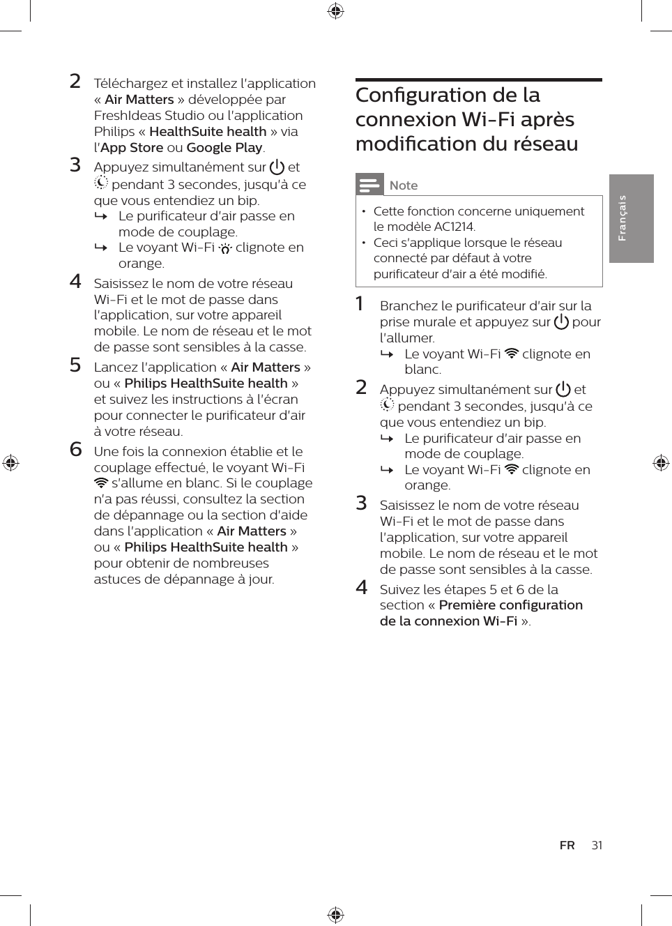 Conguration de la connexion Wi-Fi après modication du réseauNote • Cette fonction concerne uniquement le modèle AC1214. • Ceci s&apos;applique lorsque le réseau connecté par défaut à votre purificateur d&apos;air a été modifié.1  Branchez le purificateur d&apos;air sur la prise murale et appuyez sur   pour l&apos;allumer. »Le voyant Wi-Fi   clignote en blanc.2  Appuyez simultanément sur   et  pendant 3 secondes, jusqu&apos;à ce que vous entendiez un bip. »Le purificateur d&apos;air passe en mode de couplage. »Le voyant Wi-Fi   clignote en orange.3  Saisissez le nom de votre réseau Wi-Fi et le mot de passe dans l&apos;application, sur votre appareil mobile. Le nom de réseau et le mot de passe sont sensibles à la casse.4  Suivez les étapes 5 et 6 de la section « Première configuration de la connexion Wi-Fi ».2  Téléchargez et installez l&apos;application « Air Matters » développée par FreshIdeas Studio ou l&apos;application Philips « HealthSuite health » via l&apos;App Store ou Google Play.3  Appuyez simultanément sur   et  pendant 3 secondes, jusqu&apos;à ce que vous entendiez un bip. »Le purificateur d&apos;air passe en mode de couplage. »Le voyant Wi-Fi   clignote en orange.4  Saisissez le nom de votre réseau Wi-Fi et le mot de passe dans l&apos;application, sur votre appareil mobile. Le nom de réseau et le mot de passe sont sensibles à la casse.5  Lancez l&apos;application « Air Matters » ou « Philips HealthSuite health » et suivez les instructions à l&apos;écran pour connecter le purificateur d&apos;air à votre réseau.6  Une fois la connexion établie et le couplage effectué, le voyant Wi-Fi  s&apos;allume en blanc. Si le couplage n&apos;a pas réussi, consultez la section de dépannage ou la section d&apos;aide dans l&apos;application « Air Matters » ou « Philips HealthSuite health » pour obtenir de nombreuses astuces de dépannage à jour.31FRFra n çai s