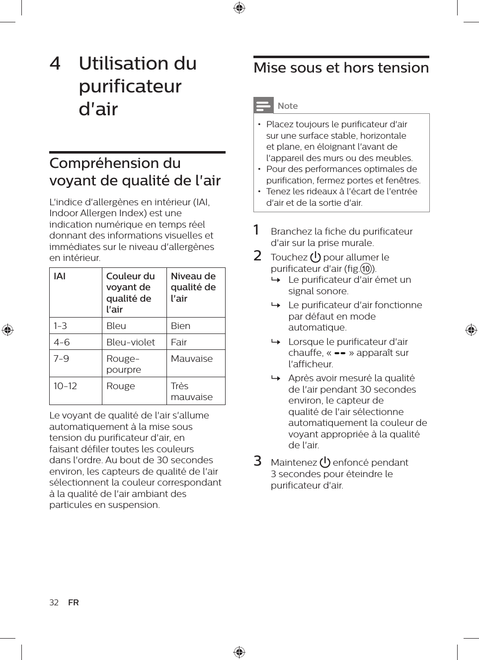 Mise sous et hors tensionNote • Placez toujours le purificateur d&apos;air sur une surface stable, horizontale et plane, en éloignant l&apos;avant de l&apos;appareil des murs ou des meubles. • Pour des performances optimales de purification, fermez portes et fenêtres. • Tenez les rideaux à l&apos;écart de l&apos;entrée d&apos;air et de la sortie d&apos;air.1  Branchez la fiche du purificateur d&apos;air sur la prise murale.2  Touchez   pour allumer le purificateur d&apos;air (fig.j). »Le purificateur d&apos;air émet un signal sonore. »Le purificateur d&apos;air fonctionne par défaut en mode automatique. »Lorsque le purificateur d&apos;air chauffe, «   » apparaît sur l&apos;afficheur. »Après avoir mesuré la qualité de l&apos;air pendant 30 secondes environ, le capteur de qualité de l&apos;air sélectionne automatiquement la couleur de voyant appropriée à la qualité de l&apos;air.3  Maintenez   enfoncé pendant 3 secondes pour éteindre le purificateur d&apos;air.4  Utilisation du purificateur d&apos;airCompréhension du voyant de qualité de l&apos;airL&apos;indice d&apos;allergènes en intérieur (IAI, Indoor Allergen Index) est une indication numérique en temps réel donnant des informations visuelles et immédiates sur le niveau d&apos;allergènes en intérieur.IAI Couleur du voyant de qualité de l&apos;airNiveau de qualité de l&apos;air1-3 Bleu Bien4-6 Bleu-violet Fair7-9 Rouge-pourpreMauvaise10-12 Rouge Très mauvaiseLe voyant de qualité de l&apos;air s&apos;allume automatiquement à la mise sous tension du purificateur d&apos;air, en faisant défiler toutes les couleurs dans l&apos;ordre. Au bout de 30 secondes environ, les capteurs de qualité de l&apos;air sélectionnent la couleur correspondant à la qualité de l&apos;air ambiant des particules en suspension.32 FR