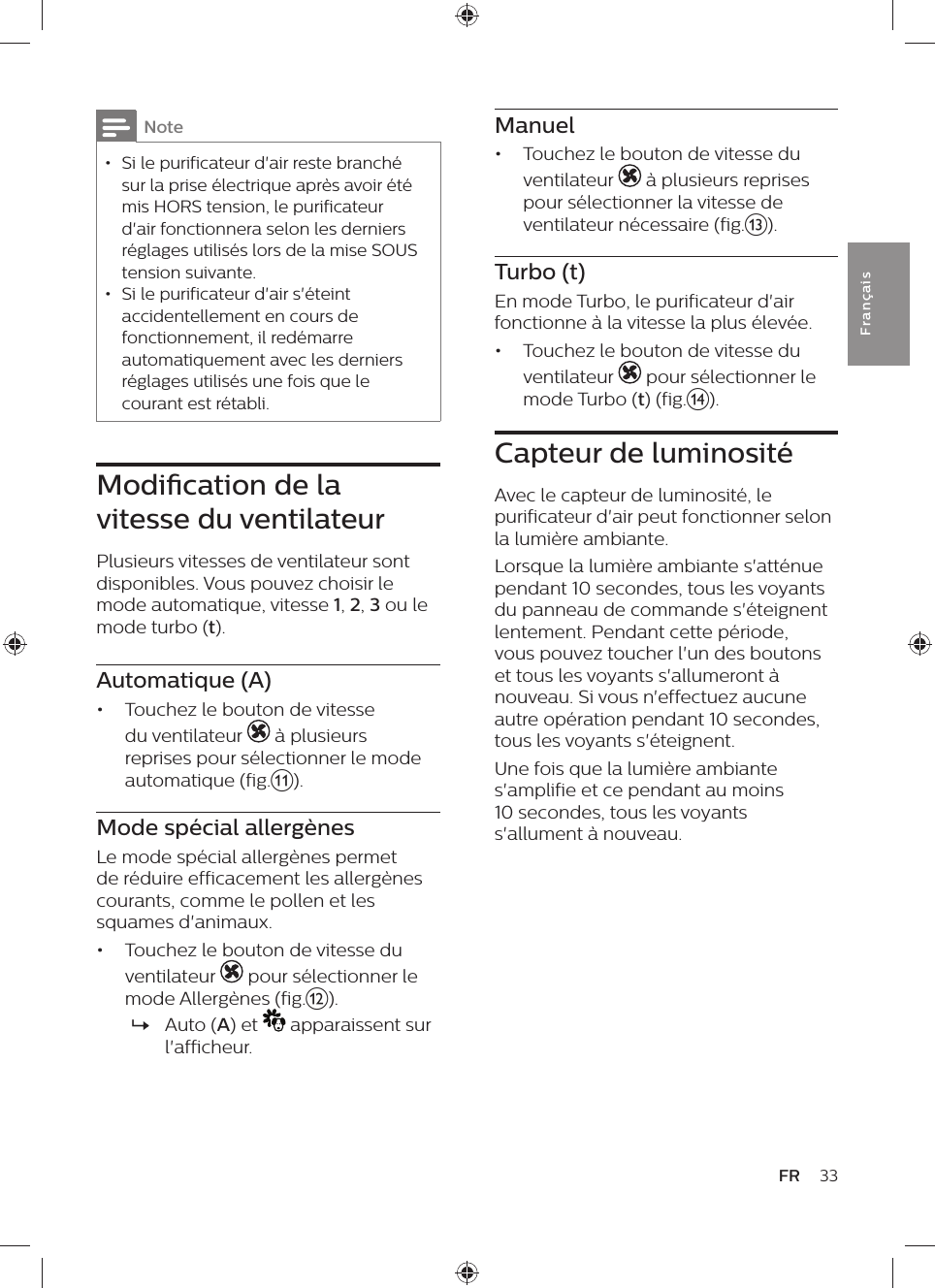 Manuel•  Touchez le bouton de vitesse du ventilateur   à plusieurs reprises pour sélectionner la vitesse de ventilateur nécessaire (fig.m).Turbo (t)En mode Turbo, le purificateur d&apos;air fonctionne à la vitesse la plus élevée.•  Touchez le bouton de vitesse du ventilateur   pour sélectionner le mode Turbo (t) (fig.n).Capteur de luminositéAvec le capteur de luminosité, le purificateur d&apos;air peut fonctionner selon la lumière ambiante.Lorsque la lumière ambiante s&apos;atténue pendant 10 secondes, tous les voyants du panneau de commande s&apos;éteignent lentement. Pendant cette période, vous pouvez toucher l&apos;un des boutons et tous les voyants s&apos;allumeront à nouveau. Si vous n&apos;effectuez aucune autre opération pendant 10 secondes, tous les voyants s&apos;éteignent. Une fois que la lumière ambiante s&apos;amplifie et ce pendant au moins 10 secondes, tous les voyants s&apos;allument à nouveau.Note • Si le purificateur d&apos;air reste branché sur la prise électrique après avoir été mis HORS tension, le purificateur d&apos;air fonctionnera selon les derniers réglages utilisés lors de la mise SOUS tension suivante. • Si le purificateur d&apos;air s&apos;éteint accidentellement en cours de fonctionnement, il redémarre automatiquement avec les derniers réglages utilisés une fois que le courant est rétabli.Modication de la vitesse du ventilateurPlusieurs vitesses de ventilateur sont disponibles. Vous pouvez choisir le mode automatique, vitesse 1, 2, 3 ou le mode turbo (t).Automatique (A)•  Touchez le bouton de vitesse du ventilateur   à plusieurs reprises pour sélectionner le mode automatique (fig.k).Mode spécial allergènesLe mode spécial allergènes permet de réduire efficacement les allergènes courants, comme le pollen et les squames d&apos;animaux.•  Touchez le bouton de vitesse du ventilateur   pour sélectionner le mode Allergènes (fig.l). »Auto (A) et   apparaissent sur l&apos;afficheur.33FRFra n çai s