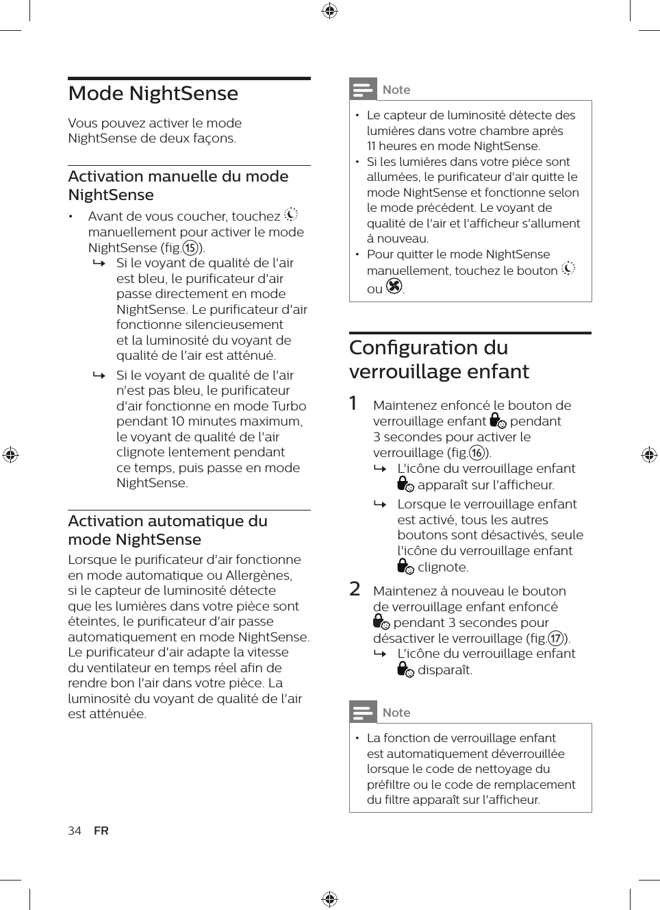 Mode NightSenseVous pouvez activer le mode NightSense de deux façons.Activation manuelle du mode NightSense•  Avant de vous coucher, touchez   manuellement pour activer le mode NightSense (fig.o). »Si le voyant de qualité de l&apos;air est bleu, le purificateur d&apos;air passe directement en mode NightSense. Le purificateur d&apos;air fonctionne silencieusement et la luminosité du voyant de qualité de l&apos;air est atténué. »Si le voyant de qualité de l&apos;air n&apos;est pas bleu, le purificateur d&apos;air fonctionne en mode Turbo pendant 10 minutes maximum, le voyant de qualité de l&apos;air clignote lentement pendant ce temps, puis passe en mode NightSense.Activation automatique du mode NightSenseLorsque le purificateur d&apos;air fonctionne en mode automatique ou Allergènes, si le capteur de luminosité détecte que les lumières dans votre pièce sont éteintes, le purificateur d&apos;air passe automatiquement en mode NightSense. Le purificateur d&apos;air adapte la vitesse du ventilateur en temps réel afin de rendre bon l&apos;air dans votre pièce. La luminosité du voyant de qualité de l&apos;air est atténuée.34 FRNote • Le capteur de luminosité détecte des lumières dans votre chambre après 11 heures en mode NightSense. • Si les lumières dans votre pièce sont allumées, le purificateur d&apos;air quitte le mode NightSense et fonctionne selon le mode précédent. Le voyant de qualité de l&apos;air et l&apos;afficheur s&apos;allument à nouveau. • Pour quitter le mode NightSense manuellement, touchez le bouton   ou .Conguration du verrouillage enfant1  Maintenez enfoncé le bouton de verrouillage enfant   pendant 3 secondes pour activer le verrouillage (fig.p). »L&apos;icône du verrouillage enfant  apparaît sur l&apos;afficheur. »Lorsque le verrouillage enfant est activé, tous les autres boutons sont désactivés, seule l&apos;icône du verrouillage enfant  clignote.2  Maintenez à nouveau le bouton de verrouillage enfant enfoncé  pendant 3 secondes pour désactiver le verrouillage (fig.q). »L&apos;icône du verrouillage enfant  disparaît.Note • La fonction de verrouillage enfant est automatiquement déverrouillée lorsque le code de nettoyage du préfiltre ou le code de remplacement du filtre apparaît sur l&apos;afficheur.