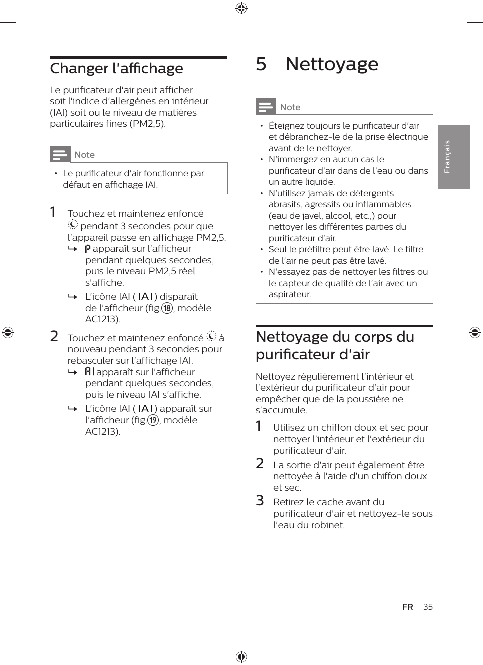 Changer l&apos;achageLe purificateur d&apos;air peut afficher soit l&apos;indice d&apos;allergènes en intérieur (IAI) soit ou le niveau de matières particulaires fines (PM2,5).Note • Le purificateur d&apos;air fonctionne par défaut en affichage IAI.1  Touchez et maintenez enfoncé  pendant 3 secondes pour que l&apos;appareil passe en affichage PM2,5. » apparaît sur l&apos;afficheur pendant quelques secondes, puis le niveau PM2,5 réel s&apos;affiche. »L&apos;icône IAI (   ) disparaît de l&apos;afficheur (fig.r, modèle AC1213).2  Touchez et maintenez enfoncé   à nouveau pendant 3 secondes pour rebasculer sur l&apos;affichage IAI. »  apparaît sur l&apos;afficheur pendant quelques secondes, puis le niveau IAI s&apos;affiche. »L&apos;icône IAI (   ) apparaît sur l&apos;afficheur (fig.s, modèle AC1213).35FRFra n çai s5  NettoyageNote • Éteignez toujours le purificateur d&apos;air et débranchez-le de la prise électrique avant de le nettoyer. • N&apos;immergez en aucun cas le purificateur d&apos;air dans de l&apos;eau ou dans un autre liquide. • N&apos;utilisez jamais de détergents abrasifs, agressifs ou inflammables (eau de javel, alcool, etc.,) pour nettoyer les différentes parties du purificateur d&apos;air. • Seul le préfiltre peut être lavé. Le filtre de l&apos;air ne peut pas être lavé. • N&apos;essayez pas de nettoyer les filtres ou le capteur de qualité de l&apos;air avec un aspirateur.Nettoyage du corps du puricateur d&apos;airNettoyez régulièrement l&apos;intérieur et l&apos;extérieur du purificateur d&apos;air pour empêcher que de la poussière ne s&apos;accumule.1  Utilisez un chiffon doux et sec pour nettoyer l&apos;intérieur et l&apos;extérieur du purificateur d&apos;air.2  La sortie d&apos;air peut également être nettoyée à l&apos;aide d&apos;un chiffon doux et sec.3  Retirez le cache avant du purificateur d&apos;air et nettoyez-le sous l&apos;eau du robinet.