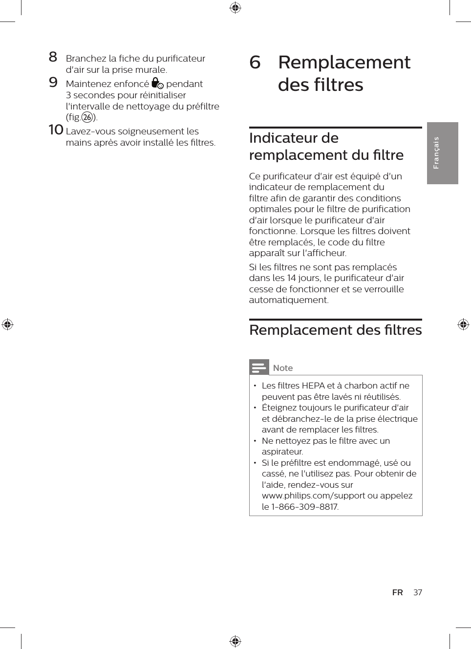 8  Branchez la fiche du purificateur d&apos;air sur la prise murale.9  Maintenez enfoncé   pendant 3 secondes pour réinitialiser l&apos;intervalle de nettoyage du préfiltre (fig.z).10 Lavez-vous soigneusement les mains après avoir installé les ltres.37FRFra n çai s6  Remplacement des filtresIndicateur de remplacement du ltreCe purificateur d&apos;air est équipé d&apos;un indicateur de remplacement du filtre afin de garantir des conditions optimales pour le filtre de purification d&apos;air lorsque le purificateur d&apos;air fonctionne. Lorsque les filtres doivent être remplacés, le code du filtre apparaît sur l&apos;afficheur.Si les filtres ne sont pas remplacés dans les 14 jours, le purificateur d&apos;air cesse de fonctionner et se verrouille automatiquement.Remplacement des ltresNote • Les filtres HEPA et à charbon actif ne peuvent pas être lavés ni réutilisés. • Éteignez toujours le purificateur d&apos;air et débranchez-le de la prise électrique avant de remplacer les filtres. • Ne nettoyez pas le filtre avec un aspirateur. • Si le préfiltre est endommagé, usé ou cassé, ne l&apos;utilisez pas. Pour obtenir de l&apos;aide, rendez-vous sur  www.philips.com/support ou appelez le 1-866-309-8817.