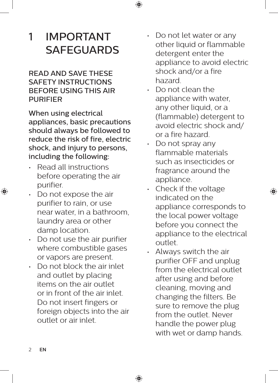 2EN•  Do not let water or any other liquid or flammable detergent enter the appliance to avoid electric shock and/or a fire hazard.•  Do not clean the appliance with water, any other liquid, or a (flammable) detergent to avoid electric shock and/or a fire hazard.•  Do not spray any flammable materials such as insecticides or fragrance around the appliance.•  Check if the voltage indicated on the appliance corresponds to the local power voltage before you connect the appliance to the electrical outlet.•  Always switch the air purifier OFF and unplug from the electrical outlet after using and before cleaning, moving and changing the filters. Be sure to remove the plug from the outlet. Never handle the power plug with wet or damp hands.1  IMPORTANT SAFEGUARDSREAD AND SAVE THESE SAFETY INSTRUCTIONS BEFORE USING THIS AIR PURIFIERWhen using electrical appliances, basic precautions should always be followed to reduce the risk of fire, electric shock, and injury to persons, including the following:•  Read all instructions before operating the air purifier.•  Do not expose the air purifier to rain, or use near water, in a bathroom, laundry area or other damp location.•  Do not use the air purifier where combustible gases or vapors are present.•  Do not block the air inlet and outlet by placing items on the air outlet or in front of the air inlet. Do not insert fingers or foreign objects into the air outlet or air inlet.