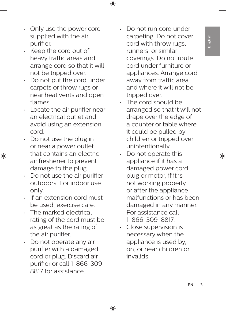 •  Do not run cord under carpeting. Do not cover cord with throw rugs, runners, or similar coverings. Do not route cord under furniture or appliances. Arrange cord away from traffic area and where it will not be tripped over.•  The cord should be arranged so that it will not drape over the edge of a counter or table where it could be pulled by children or tripped over unintentionally.•  Do not operate this appliance if it has a damaged power cord, plug or motor, if it is not working properly or after the appliance malfunctions or has been damaged in any manner. For assistance call  1-866-309-8817.•  Close supervision is necessary when the appliance is used by, on, or near children or invalids.•  Only use the power cord supplied with the air purifier.•  Keep the cord out of heavy traffic areas and arrange cord so that it will not be tripped over.•  Do not put the cord under carpets or throw rugs or near heat vents and open flames.•  Locate the air purifier near an electrical outlet and avoid using an extension cord.•  Do not use the plug in or near a power outlet that contains an electric air freshener to prevent damage to the plug.•  Do not use the air purifier outdoors. For indoor use only.•  If an extension cord must be used, exercise care.•  The marked electrical rating of the cord must be as great as the rating of the air purifier.•  Do not operate any air purifier with a damaged cord or plug. Discard air purifier or call 1-866-309-8817 for assistance.3ENEnglish