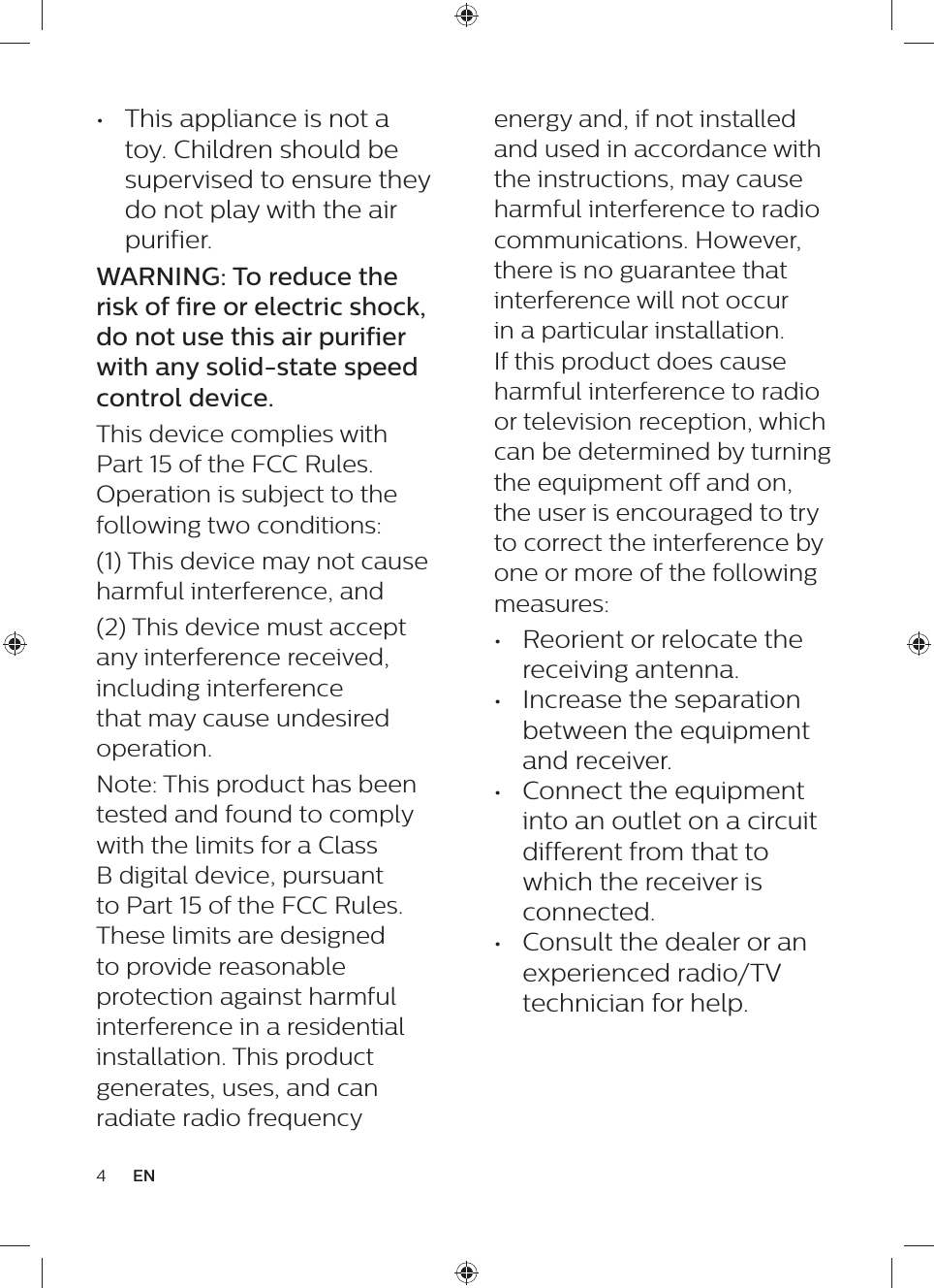 energy and, if not installed and used in accordance with the instructions, may cause harmful interference to radio communications. However, there is no guarantee that interference will not occur in a particular installation. If this product does cause harmful interference to radio or television reception, which can be determined by turning the equipment off and on, the user is encouraged to try to correct the interference by one or more of the following measures: •  Reorient or relocate the receiving antenna. •  Increase the separation between the equipment and receiver. •  Connect the equipment into an outlet on a circuit different from that to which the receiver is connected. •  Consult the dealer or an experienced radio/TV technician for help.•  This appliance is not a toy. Children should be supervised to ensure they do not play with the air purifier.WARNING: To reduce the risk of fire or electric shock, do not use this air purifier with any solid-state speed control device.This device complies with Part 15 of the FCC Rules. Operation is subject to the following two conditions: (1) This device may not cause harmful interference, and (2) This device must accept any interference received, including interference that may cause undesired operation. Note: This product has been tested and found to comply with the limits for a Class B digital device, pursuant to Part 15 of the FCC Rules. These limits are designed to provide reasonable protection against harmful interference in a residential installation. This product generates, uses, and can radiate radio frequency 4EN