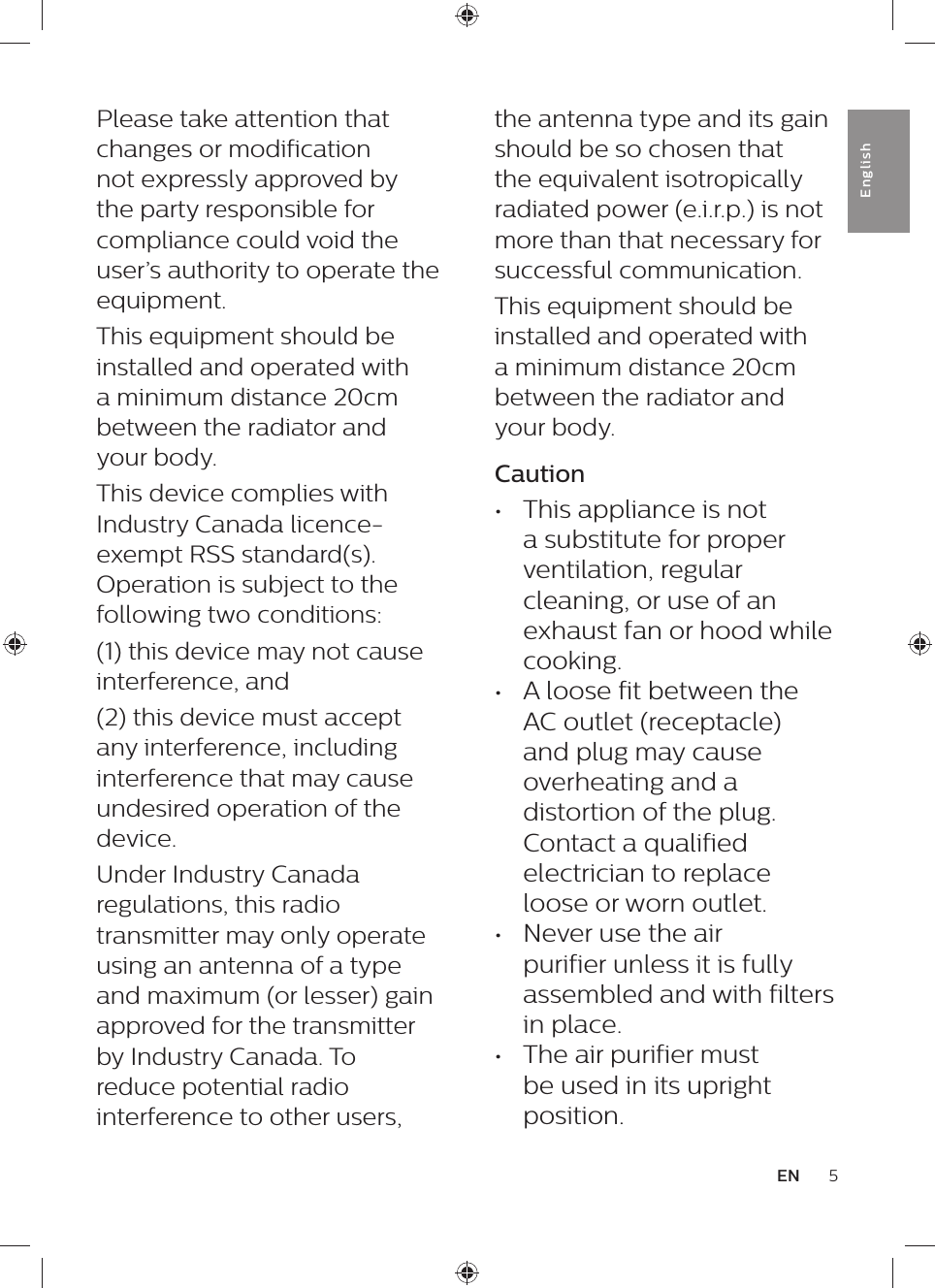 the antenna type and its gain should be so chosen that the equivalent isotropically radiated power (e.i.r.p.) is not more than that necessary for successful communication.This equipment should be installed and operated with a minimum distance 20cm between the radiator and your body.Caution•  This appliance is not a substitute for proper ventilation, regular cleaning, or use of an exhaust fan or hood while cooking.•  A loose fit between the AC outlet (receptacle) and plug may cause overheating and a distortion of the plug. Contact a qualified electrician to replace loose or worn outlet.•  Never use the air purifier unless it is fully assembled and with filters in place.•  The air purifier must be used in its upright position.Please take attention that changes or modification not expressly approved by the party responsible for compliance could void the user’s authority to operate the equipment.This equipment should be installed and operated with a minimum distance 20cm between the radiator and your body.This device complies with Industry Canada licence-exempt RSS standard(s). Operation is subject to the following two conditions: (1) this device may not cause interference, and(2) this device must accept any interference, including interference that may cause undesired operation of the device.Under Industry Canada regulations, this radio transmitter may only operate using an antenna of a type and maximum (or lesser) gain approved for the transmitter by Industry Canada. To reduce potential radio interference to other users, 5ENEnglish