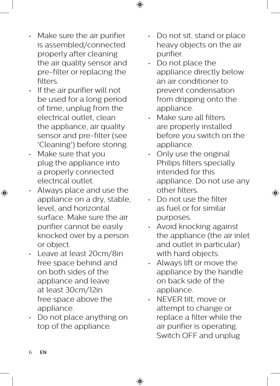 •  Do not sit, stand or place heavy objects on the air purifier.•  Do not place the appliance directly below an air conditioner to prevent condensation from dripping onto the appliance.•  Make sure all filters are properly installed before you switch on the appliance.•  Only use the original Philips filters specially intended for this appliance. Do not use any other filters.•  Do not use the filter as fuel or for similar purposes.•  Avoid knocking against the appliance (the air inlet and outlet in particular) with hard objects.•  Always lift or move the appliance by the handle on back side of the appliance.•  NEVER tilt, move or attempt to change or replace a filter while the air purifier is operating. Switch OFF and unplug •  Make sure the air purifier is assembled/connected properly after cleaning the air quality sensor and pre-filter or replacing the filters.•  If the air purifier will not be used for a long period of time, unplug from the electrical outlet, clean the appliance, air quality sensor and pre-filter (see &apos;Cleaning&apos;) before storing.•  Make sure that you plug the appliance into a properly connected electrical outlet.•  Always place and use the appliance on a dry, stable, level, and horizontal surface. Make sure the air purifier cannot be easily knocked over by a person or object.•  Leave at least 20cm/8in free space behind and on both sides of the appliance and leave at least 30cm/12in free space above the appliance.•  Do not place anything on top of the appliance.6EN
