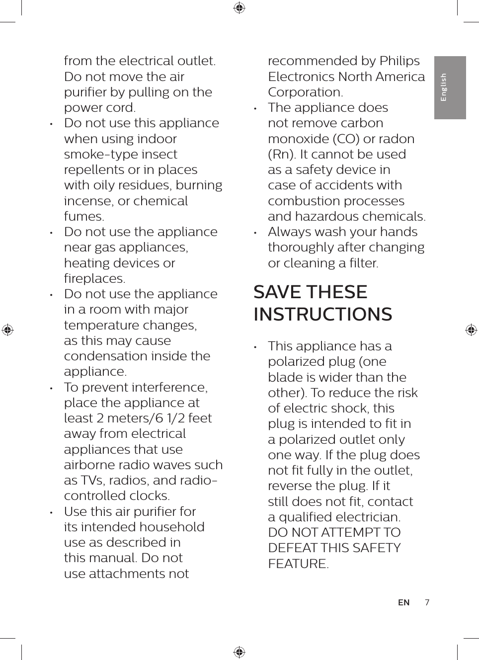 recommended by Philips Electronics North America Corporation.•  The appliance does not remove carbon monoxide (CO) or radon (Rn). It cannot be used as a safety device in case of accidents with combustion processes and hazardous chemicals.•  Always wash your hands thoroughly after changing or cleaning a filter.SAVE THESE INSTRUCTIONS•  This appliance has a polarized plug (one blade is wider than the other). To reduce the risk of electric shock, this plug is intended to fit in a polarized outlet only one way. If the plug does not fit fully in the outlet, reverse the plug. If it still does not fit, contact a qualified electrician. DO NOT ATTEMPT TO DEFEAT THIS SAFETY FEATURE.from the electrical outlet. Do not move the air purifier by pulling on the power cord.•  Do not use this appliance when using indoor smoke-type insect repellents or in places with oily residues, burning incense, or chemical fumes.•  Do not use the appliance near gas appliances, heating devices or fireplaces.•  Do not use the appliance in a room with major temperature changes, as this may cause condensation inside the appliance.•  To prevent interference, place the appliance at least 2 meters/6 1/2 feet away from electrical appliances that use airborne radio waves such as TVs, radios, and radio-controlled clocks.•  Use this air purifier for its intended household use as described in this manual. Do not use attachments not 7ENEnglish