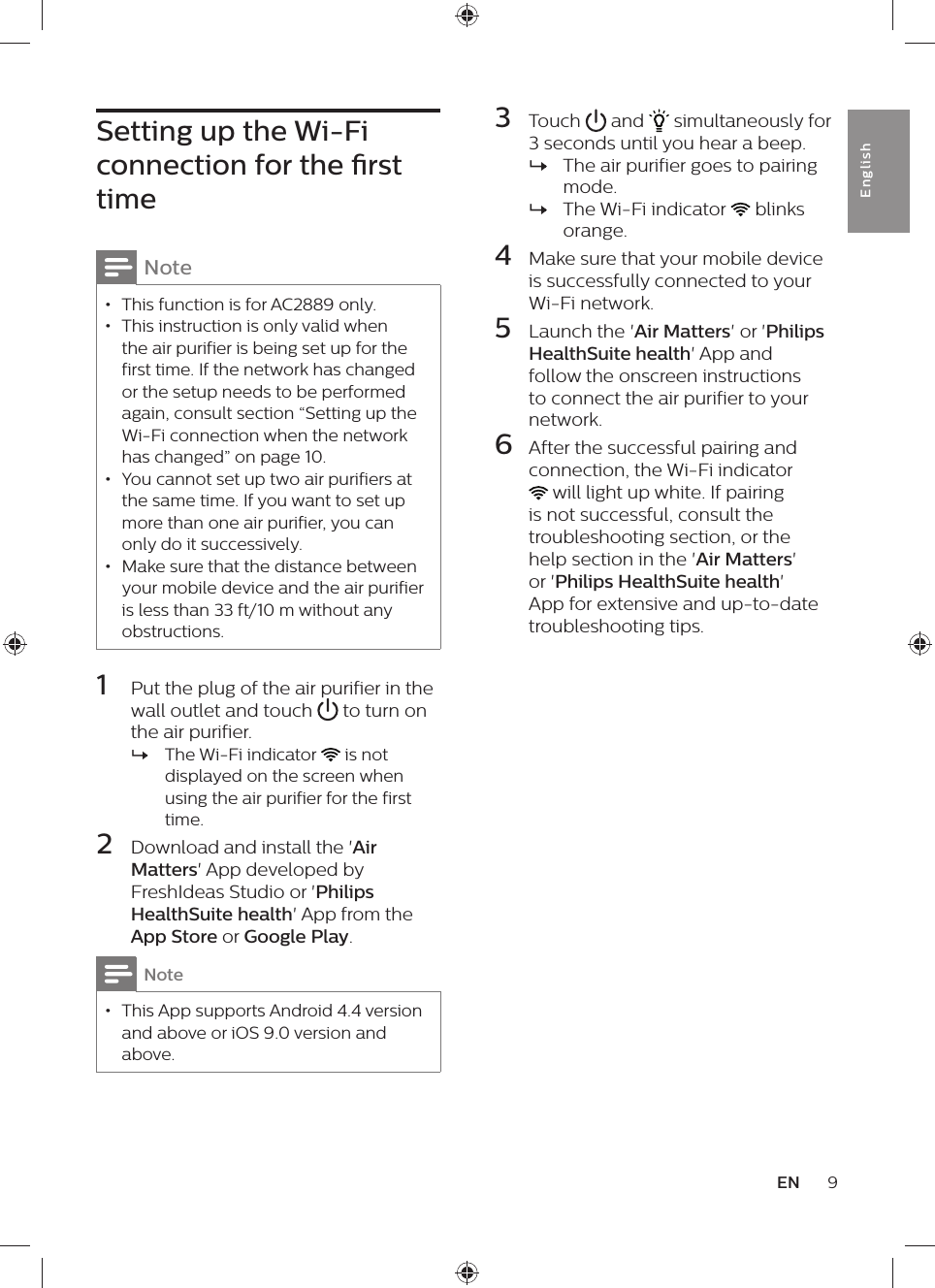 9ENEnglishSetting up the Wi-Fi connection for the rst timeNote • This function is for AC2889 only. • This instruction is only valid when the air purifier is being set up for the first time. If the network has changed or the setup needs to be performed again, consult section “Setting up the Wi-Fi connection when the network has changed” on page 10. • You cannot set up two air purifiers at the same time. If you want to set up more than one air purifier, you can only do it successively. • Make sure that the distance between your mobile device and the air purifier is less than 33 ft/10 m without any obstructions.1  Put the plug of the air purifier in the wall outlet and touch   to turn on the air purifier. »The Wi-Fi indicator   is not displayed on the screen when using the air purifier for the first time.2  Download and install the &apos;Air Matters&apos; App developed by FreshIdeas Studio or &apos;Philips HealthSuite health&apos; App from the App Store or Google Play.Note • This App supports Android 4.4 version and above or iOS 9.0 version and above.3  Touch   and   simultaneously for 3 seconds until you hear a beep. »The air purifier goes to pairing mode. »The Wi-Fi indicator   blinks orange.4  Make sure that your mobile device is successfully connected to your Wi-Fi network. 5  Launch the &apos;Air Matters&apos; or &apos;Philips HealthSuite health&apos; App and follow the onscreen instructions to connect the air purifier to your network.6  After the successful pairing and  connection, the Wi-Fi indicator  will light up white. If pairing is not successful, consult the troubleshooting section, or the help section in the &apos;Air Matters&apos; or &apos;Philips HealthSuite health&apos; App for extensive and up-to-date troubleshooting tips.