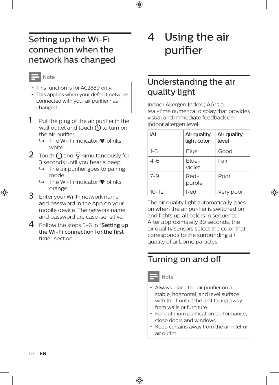10 EN4  Using the air purifierUnderstanding the air quality lightIndoor Allergen Index (IAI) is a real-time numerical display that provides visual and immediate feedback on indoor allergen level.IAI Air quality light colorAir quality level1-3 Blue Good4-6 Blue-violetFair7-9 Red-purplePoor10-12 Red Very poorThe air quality light automatically goes on when the air purifier is switched on, and lights up all colors in sequence. After approximately 30 seconds, the air quality sensors select the color that corresponds to the surrounding air quality of airborne particles.Turning on and oNote • Always place the air purifier on a stable, horizontal, and level surface with the front of the unit facing away from walls or furniture. • For optimum purification performance, close doors and windows. • Keep curtains away from the air inlet or air outlet.Setting up the Wi-Fi connection when the network has changedNote • This function is for AC2889 only. • This applies when your default network connected with your air purifier has changed.1  Put the plug of the air purifier in the wall outlet and touch   to turn on the air purifier. »The Wi-Fi indicator   blinks white.2  Touch   and   simultaneously for 3 seconds until you hear a beep. »The air purifier goes to pairing mode. »The Wi-Fi indicator   blinks orange.3  Enter your Wi-Fi network name and password in the App on your mobile device. The network name and password are case-sensitive.4  Follow the steps 5-6 in &quot;Setting up the Wi-Fi connection for the first time&quot; section.