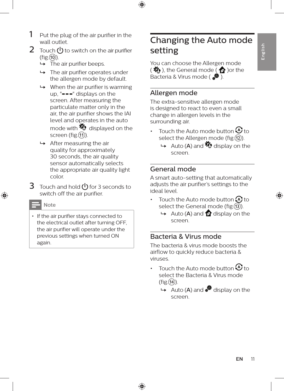 11ENEnglish1  Put the plug of the air purifier in the wall outlet.2  Touch   to switch on the air purifier (fig.j). »The air purifier beeps. »The air purifier operates under the allergen mode by default. »When the air purifier is warming up, &quot; &quot; displays on the screen. After measuring the particulate matter only in the air, the air purifier shows the IAI level and operates in the auto mode with    displayed on the screen (fig.k). »After measuring the air quality for approximately 30 seconds, the air quality sensor automatically selects the appropriate air quality light color.3  Touch and hold   for 3 seconds to switch off the air purifier.Note • If the air purifier stays connected to the electrical outlet after turning OFF, the air purifier will operate under the previous settings when turned ON again.Changing the Auto mode settingYou can choose the Allergen mode (   ), the General mode (   )or the Bacteria &amp; Virus mode (   ).Allergen modeThe extra-sensitive allergen mode is designed to react to even a small change in allergen levels in the surrounding air.•  Touch the Auto mode button   to select the Allergen mode (fig.l). »Auto (A) and   display on the screen.General modeA smart auto-setting that automatically adjusts the air purifier’s settings to the ideal level.•  Touch the Auto mode button   to select the General mode (fig.m). »Auto (A) and   display on the screen.Bacteria &amp; Virus modeThe bacteria &amp; virus mode boosts the airflow to quickly reduce bacteria &amp; viruses.•  Touch the Auto mode button   to select the Bacteria &amp; Virus mode (fig.n). »Auto (A) and   display on the screen.