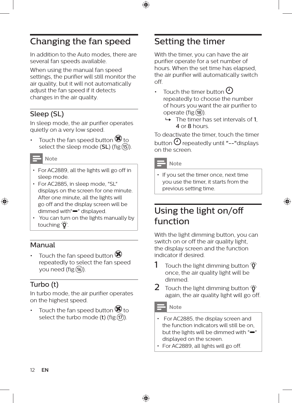 12 ENSetting the timerWith the timer, you can have the air purifier operate for a set number of hours. When the set time has elapsed, the air purifier will automatically switch off.•  Touch the timer button   repeatedly to choose the number of hours you want the air purifier to operate (fig.r). »The timer has set intervals of 1, 4 or 8 hours.To deactivate the timer, touch the timer button   repeatedly until &quot;--&quot;displays on the screen.Note • If you set the timer once, next time you use the timer, it starts from the previous setting time.Using the light on/o functionWith the light dimming button, you can switch on or off the air quality light, the display screen and the function indicator if desired.1  Touch the light dimming button   once, the air quality light will be dimmed.2  Touch the light dimming button   again, the air quality light will go off.Note •  For AC2885, the display screen and the function indicators will still be on, but the lights will be dimmed with &quot; &quot; displayed on the screen. • For AC2889, all lights will go off.Changing the fan speedIn addition to the Auto modes, there are several fan speeds available. When using the manual fan speed settings, the purifier will still monitor the air quality, but it will not automatically adjust the fan speed if it detects changes in the air quality.Sleep (SL)In sleep mode, the air purifier operates quietly on a very low speed.•  Touch the fan speed button   to select the sleep mode (SL) (fig.o).Note • For AC2889, all the lights will go off in sleep mode. • For AC2885, in sleep mode, &quot;SL&quot; displays on the screen for one minute. After one minute, all the lights will go off and the display screen will be dimmed with&quot; &quot; displayed. •  You can turn on the lights manually by touching  . Manual•  Touch the fan speed button   repeatedly to select the fan speed you need (fig.p).Turbo (t)In turbo mode, the air purifier operates on the highest speed.•  Touch the fan speed button   to select the turbo mode (t) (fig.q).