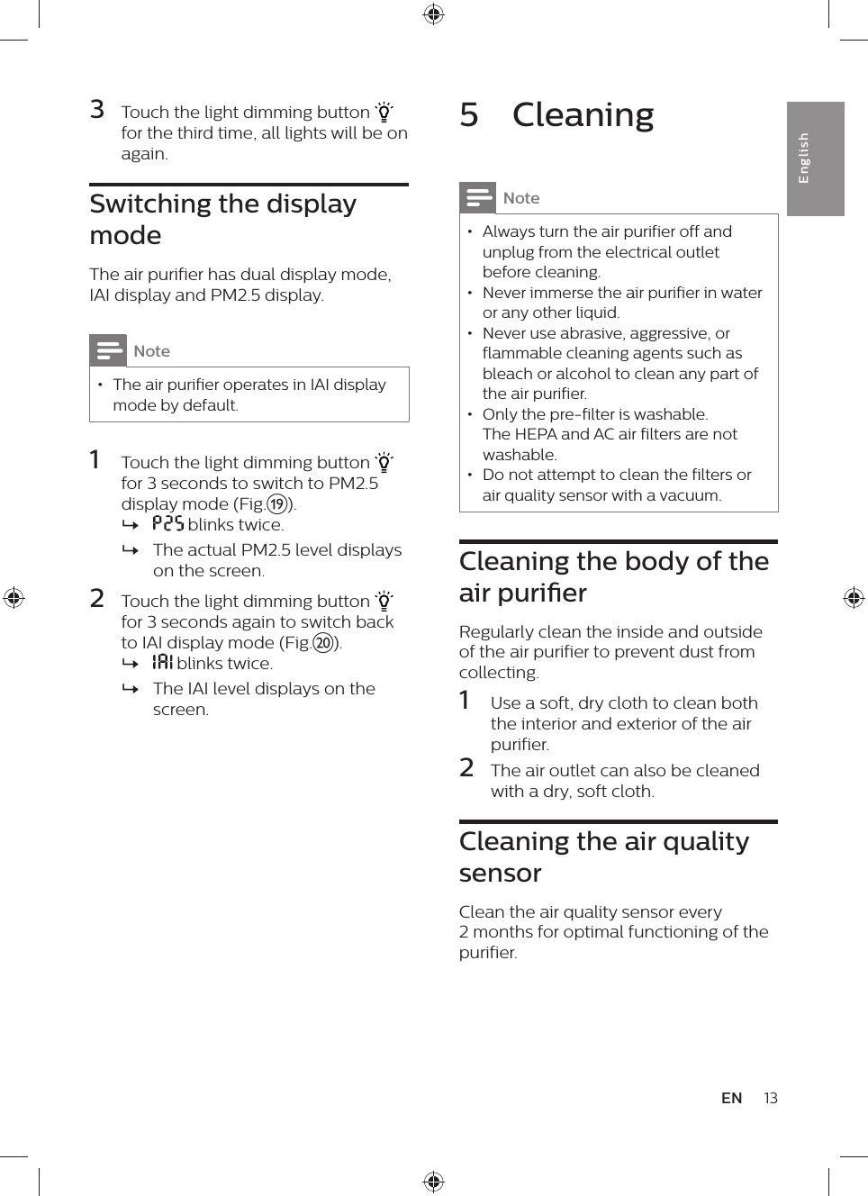 13ENEnglish5  CleaningNote • Always turn the air purifier off and unplug from the electrical outlet before cleaning. • Never immerse the air purifier in water or any other liquid. • Never use abrasive, aggressive, or flammable cleaning agents such as bleach or alcohol to clean any part of the air purifier. • Only the pre-filter is washable. The HEPA and AC air filters are not washable. • Do not attempt to clean the filters or air quality sensor with a vacuum.Cleaning the body of the air purierRegularly clean the inside and outside of the air purifier to prevent dust from collecting.1  Use a soft, dry cloth to clean both the interior and exterior of the air purifier.2  The air outlet can also be cleaned with a dry, soft cloth.Cleaning the air quality sensorClean the air quality sensor every 2 months for optimal functioning of the purifier.3  Touch the light dimming button   for the third time, all lights will be on again.Switching the display modeThe air purifier has dual display mode, IAI display and PM2.5 display.Note • The air purifier operates in IAI display mode by default.1  Touch the light dimming button   for 3 seconds to switch to PM2.5 display mode (Fig.s). » blinks twice. »The actual PM2.5 level displays on the screen.2  Touch the light dimming button   for 3 seconds again to switch back to IAI display mode (Fig.t). » blinks twice. »The IAI level displays on the screen.