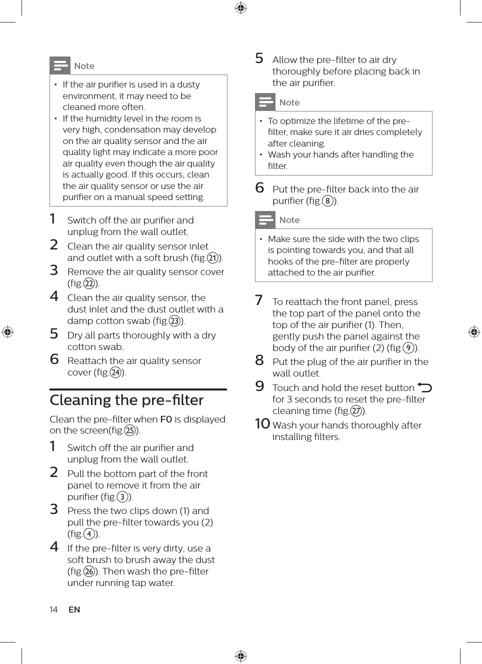 14 EN5  Allow the pre-filter to air dry thoroughly before placing back in the air purifier.Note • To optimize the lifetime of the pre-filter, make sure it air dries completely after cleaning. • Wash your hands after handling the filter.6  Put the pre-filter back into the air purifier (fig.h).Note • Make sure the side with the two clips is pointing towards you, and that all hooks of the pre-filter are properly attached to the air purifier.7  To reattach the front panel, press the top part of the panel onto the top of the air purifier (1). Then, gently push the panel against the body of the air purifier (2) (fig.i).8  Put the plug of the air purifier in the wall outlet.9  Touch and hold the reset button   for 3 seconds to reset the pre-filter cleaning time (fig.{).10 Wash your hands thoroughly after installing filters.Note • If the air purifier is used in a dusty environment, it may need to be cleaned more often. • If the humidity level in the room is very high, condensation may develop on the air quality sensor and the air quality light may indicate a more poor air quality even though the air quality is actually good. If this occurs, clean the air quality sensor or use the air purifier on a manual speed setting.1  Switch off the air purifier and unplug from the wall outlet.2  Clean the air quality sensor inlet and outlet with a soft brush (fig.u).3  Remove the air quality sensor cover (fig.v).4  Clean the air quality sensor, the dust inlet and the dust outlet with a damp cotton swab (fig.w).5  Dry all parts thoroughly with a dry cotton swab.6  Reattach the air quality sensor cover (fig.x).Cleaning the pre-lterClean the pre-filter when F0 is displayed on the screen(fig.y).1  Switch off the air purifier and unplug from the wall outlet.2  Pull the bottom part of the front panel to remove it from the air purifier (fig.c).3  Press the two clips down (1) and pull the pre-filter towards you (2)(fig.d).4  If the pre-filter is very dirty, use a soft brush to brush away the dust (fig.z). Then wash the pre-filter under running tap water. 