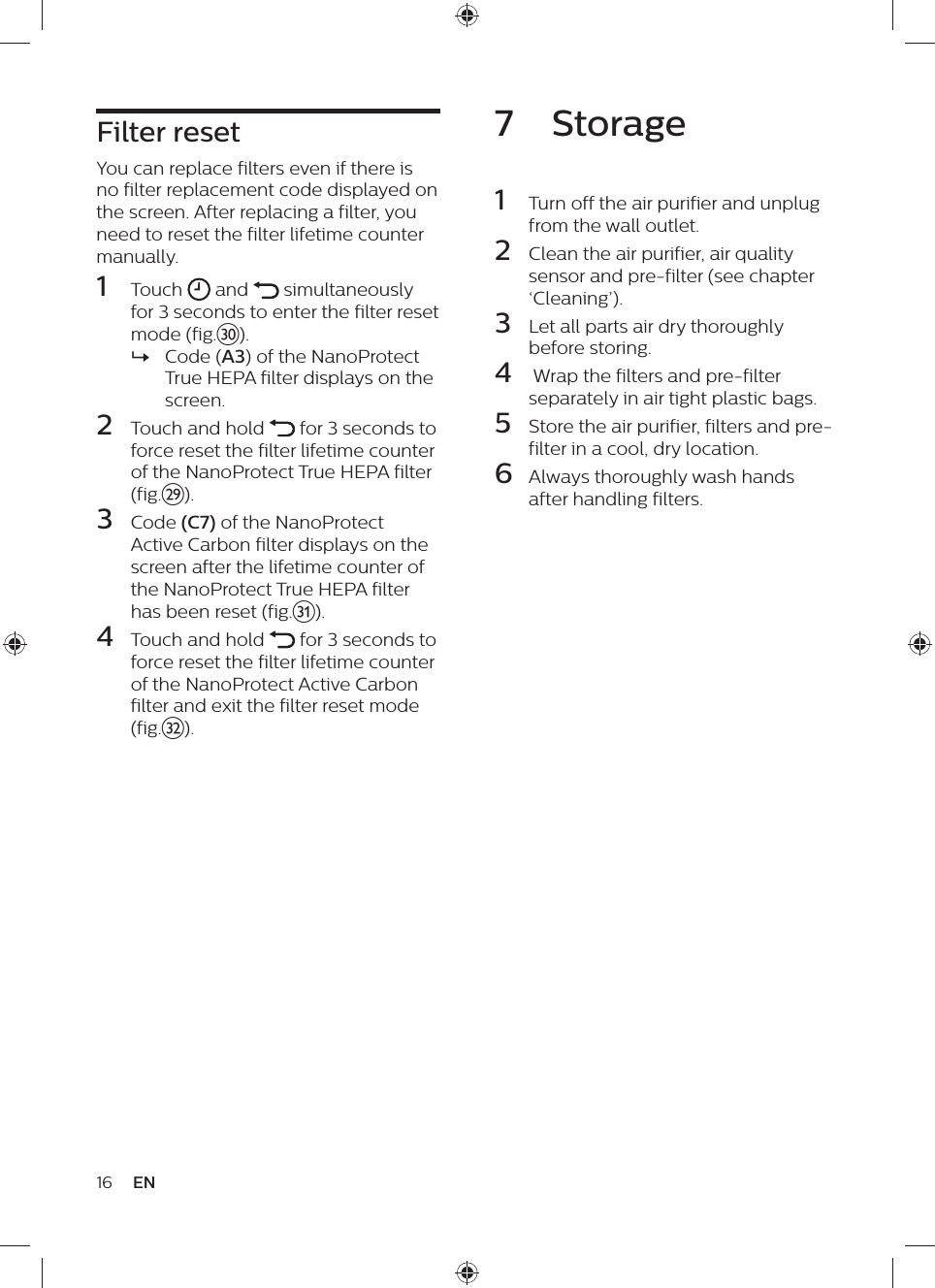 16 ENFilter resetYou can replace filters even if there is no filter replacement code displayed on the screen. After replacing a filter, you need to reset the filter lifetime counter manually.1  Touch   and   simultaneously for 3 seconds to enter the filter reset mode (fig.~). »Code (A3) of the NanoProtect True HEPA filter displays on the screen.2  Touch and hold   for 3 seconds to force reset the filter lifetime counter of the NanoProtect True HEPA filter (fig.}).3  Code (C7) of the NanoProtect Active Carbon filter displays on the screen after the lifetime counter of the NanoProtect True HEPA filter has been reset (fig.5).4  Touch and hold   for 3 seconds to force reset the filter lifetime counter of the NanoProtect Active Carbon filter and exit the filter reset mode (fig.€).7  Storage1  Turn off the air purifier and unplug from the wall outlet.2  Clean the air purifier, air quality sensor and pre-filter (see chapter ‘Cleaning’).3  Let all parts air dry thoroughly before storing.4   Wrap the filters and pre-filter separately in air tight plastic bags.5  Store the air purifier, filters and pre-filter in a cool, dry location.6  Always thoroughly wash hands after handling filters.