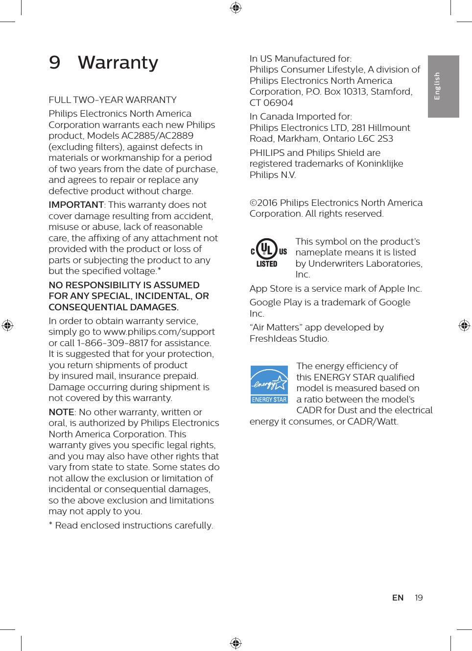 19ENEnglish9  WarrantyFULL TWO-YEAR WARRANTYPhilips Electronics North America Corporation warrants each new Philips product, Models AC2885/AC2889 (excluding filters), against defects in materials or workmanship for a period of two years from the date of purchase, and agrees to repair or replace any defective product without charge.IMPORTANT: This warranty does not cover damage resulting from accident, misuse or abuse, lack of reasonable care, the affixing of any attachment not provided with the product or loss of parts or subjecting the product to any but the specified voltage.*NO RESPONSIBILITY IS ASSUMED FOR ANY SPECIAL, INCIDENTAL, OR CONSEQUENTIAL DAMAGES.In order to obtain warranty service, simply go to www.philips.com/support or call 1-866-309-8817 for assistance. It is suggested that for your protection, you return shipments of product by insured mail, insurance prepaid. Damage occurring during shipment is not covered by this warranty.NOTE: No other warranty, written or oral, is authorized by Philips Electronics North America Corporation. This warranty gives you specific legal rights, and you may also have other rights that vary from state to state. Some states do not allow the exclusion or limitation of incidental or consequential damages, so the above exclusion and limitations may not apply to you.* Read enclosed instructions carefully.In US Manufactured for:  Philips Consumer Lifestyle, A division of  Philips Electronics North America Corporation, P.O. Box 10313, Stamford, CT 06904In Canada Imported for:  Philips Electronics LTD, 281 Hillmount Road, Markham, Ontario L6C 2S3PHILIPS and Philips Shield are registered trademarks of Koninklijke Philips N.V.©2016 Philips Electronics North America Corporation. All rights reserved.This symbol on the product’s nameplate means it is listed by Underwriters Laboratories, Inc.App Store is a service mark of Apple Inc.Google Play is a trademark of Google Inc.“Air Matters” app developed by FreshIdeas Studio.The energy efficiency of this ENERGY STAR qualified model is measured based on a ratio between the model’s CADR for Dust and the electrical energy it consumes, or CADR/Watt.ULUSCLISTED
