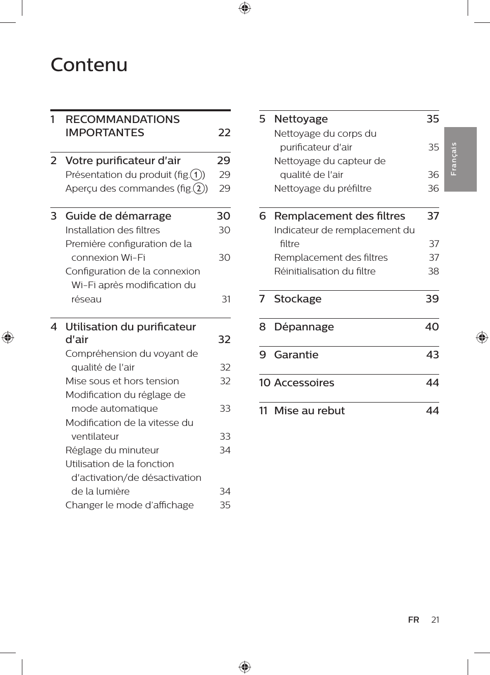 21FRFra n çai sContenu1  RECOMMANDATIONS IMPORTANTES  222  Votre puricateur d&apos;air    29Présentation du produit (g.a)    29Aperçu des commandes (g.b)    293  Guide de démarrage    30Installation des ltres    30Première conguration de la connexion Wi-Fi    30Conguration de la connexion Wi-Fi après modication du réseau    314  Utilisation du puricateur d&apos;air    32Compréhension du voyant de qualité de l&apos;air    32Mise sous et hors tension    32Modication du réglage de mode automatique    33Modication de la vitesse du ventilateur    33Réglage du minuteur    34Utilisation de la fonction d&apos;activation/de désactivation de la lumière    34Changer le mode d’achage    355  Nettoyage    35Nettoyage du corps du puricateur d&apos;air    35Nettoyage du capteur de qualité de l&apos;air    36Nettoyage du préltre    366  Remplacement des ltres    37Indicateur de remplacement du ltre    37Remplacement des ltres    37Réinitialisation du ltre    387  Stockage    398  Dépannage    409  Garantie    4310 Accessoires    4411  Mise au rebut    44