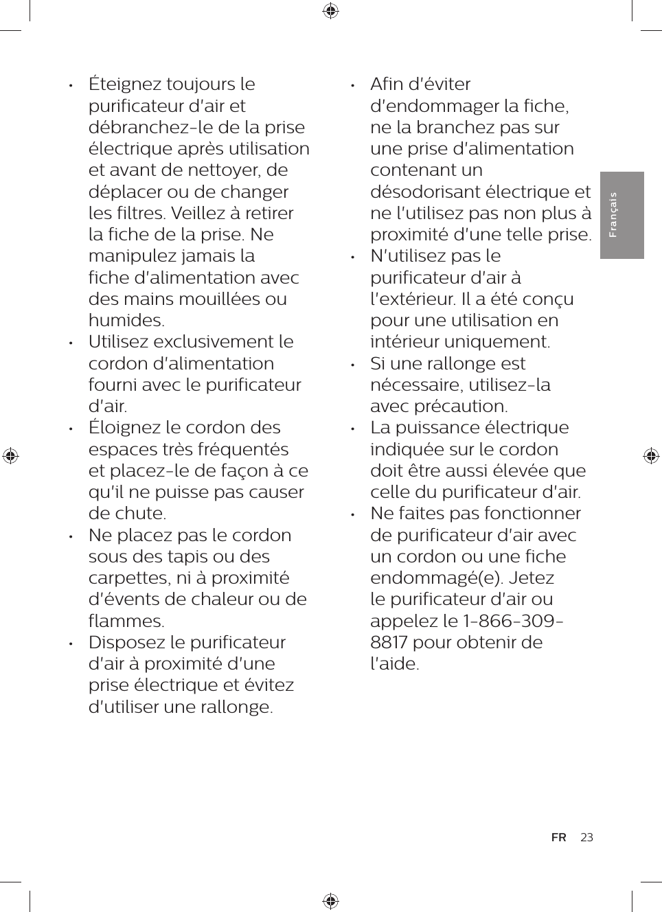 23FRFra n çai s•  Éteignez toujours le purificateur d&apos;air et débranchez-le de la prise électrique après utilisation et avant de nettoyer, de déplacer ou de changer les filtres. Veillez à retirer la fiche de la prise. Ne manipulez jamais la fiche d&apos;alimentation avec des mains mouillées ou humides.•  Utilisez exclusivement le cordon d&apos;alimentation fourni avec le purificateur d&apos;air.•  Éloignez le cordon des espaces très fréquentés et placez-le de façon à ce qu&apos;il ne puisse pas causer de chute.•  Ne placez pas le cordon sous des tapis ou des carpettes, ni à proximité d&apos;évents de chaleur ou de flammes.•  Disposez le purificateur d&apos;air à proximité d&apos;une prise électrique et évitez d&apos;utiliser une rallonge.•  Afin d&apos;éviter d&apos;endommager la fiche, ne la branchez pas sur une prise d&apos;alimentation contenant un désodorisant électrique et ne l&apos;utilisez pas non plus à proximité d&apos;une telle prise.•  N&apos;utilisez pas le purificateur d&apos;air à l&apos;extérieur. Il a été conçu pour une utilisation en intérieur uniquement.•  Si une rallonge est nécessaire, utilisez-la avec précaution.•  La puissance électrique indiquée sur le cordon doit être aussi élevée que celle du purificateur d&apos;air.•  Ne faites pas fonctionner de purificateur d&apos;air avec un cordon ou une fiche endommagé(e). Jetez le purificateur d&apos;air ou appelez le 1-866-309-8817 pour obtenir de l&apos;aide.