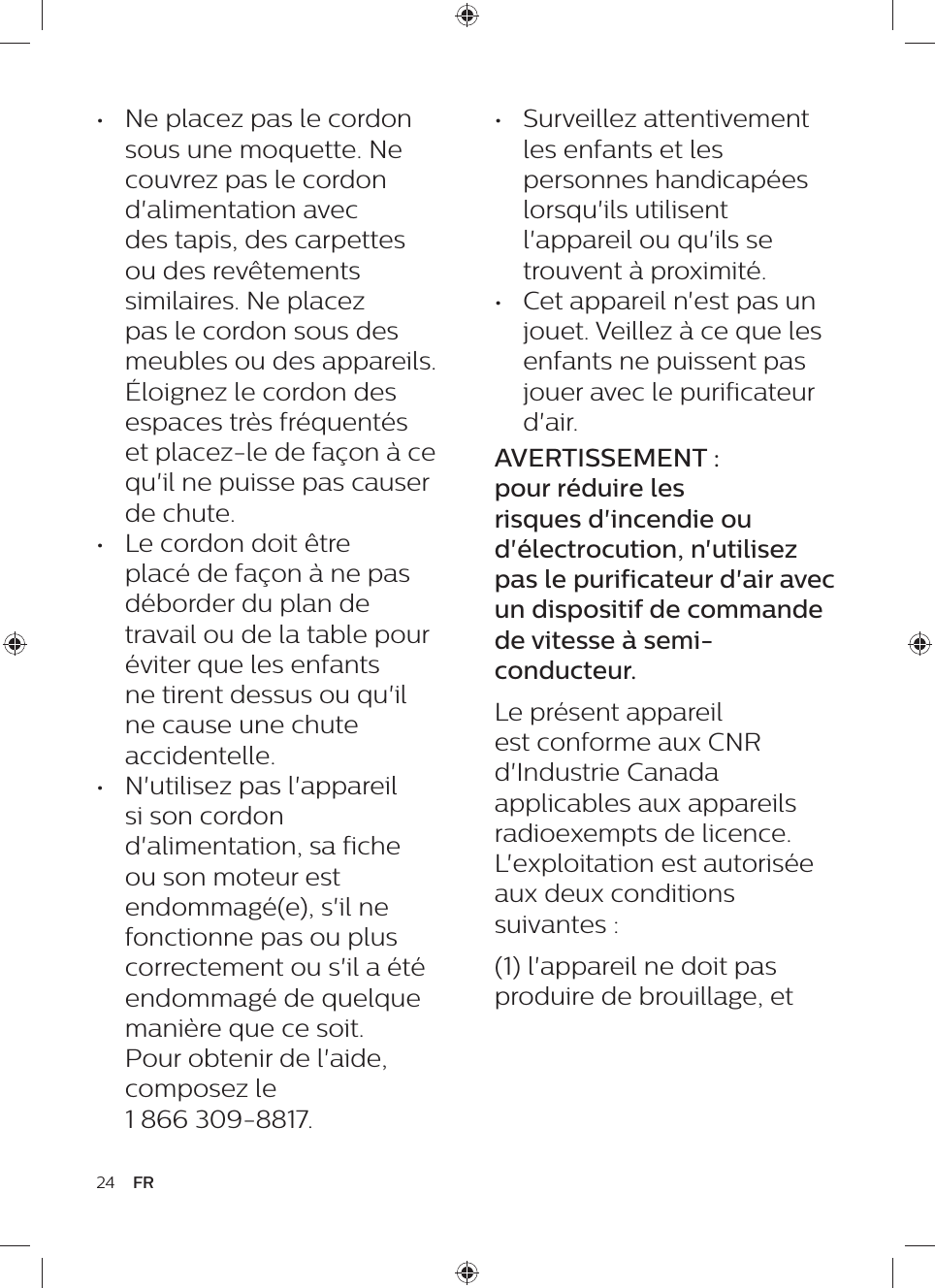 24 FR•  Surveillez attentivement les enfants et les personnes handicapées lorsqu&apos;ils utilisent l&apos;appareil ou qu&apos;ils se trouvent à proximité.•  Cet appareil n&apos;est pas un jouet. Veillez à ce que les enfants ne puissent pas jouer avec le purificateur d&apos;air.AVERTISSEMENT : pour réduire les risques d&apos;incendie ou d&apos;électrocution, n&apos;utilisez pas le purificateur d&apos;air avec un dispositif de commande de vitesse à semi-conducteur.Le présent appareil est conforme aux CNR d&apos;Industrie Canada applicables aux appareils radioexempts de licence. L&apos;exploitation est autorisée aux deux conditions suivantes :(1) l&apos;appareil ne doit pas produire de brouillage, et•  Ne placez pas le cordon sous une moquette. Ne couvrez pas le cordon d&apos;alimentation avec des tapis, des carpettes ou des revêtements similaires. Ne placez pas le cordon sous des meubles ou des appareils. Éloignez le cordon des espaces très fréquentés et placez-le de façon à ce qu&apos;il ne puisse pas causer de chute.•  Le cordon doit être placé de façon à ne pas déborder du plan de travail ou de la table pour éviter que les enfants ne tirent dessus ou qu&apos;il ne cause une chute accidentelle.•  N&apos;utilisez pas l&apos;appareil si son cordon d&apos;alimentation, sa fiche ou son moteur est endommagé(e), s&apos;il ne fonctionne pas ou plus correctement ou s&apos;il a été endommagé de quelque manière que ce soit. Pour obtenir de l&apos;aide, composez le  1 866 309-8817.