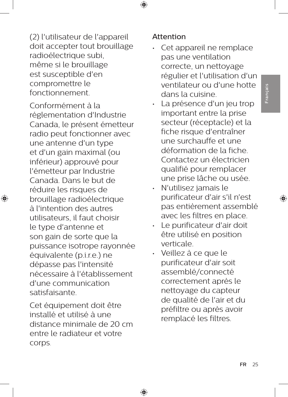 25FRFra n çai sAttention•  Cet appareil ne remplace pas une ventilation correcte, un nettoyage régulier et l&apos;utilisation d&apos;un  ventilateur ou d&apos;une hotte dans la cuisine.•  La présence d&apos;un jeu trop important entre la prise secteur (réceptacle) et la fiche risque d&apos;entraîner une surchauffe et une déformation de la fiche. Contactez un électricien qualifié pour remplacer une prise lâche ou usée.•  N&apos;utilisez jamais le purificateur d&apos;air s&apos;il n&apos;est pas entièrement assemblé avec les filtres en place.•  Le purificateur d&apos;air doit être utilisé en position verticale.•  Veillez à ce que le purificateur d&apos;air soit assemblé/connecté correctement après le nettoyage du capteur de qualité de l&apos;air et du préfiltre ou après avoir remplacé les filtres.(2) l&apos;utilisateur de l&apos;appareil doit accepter tout brouillage radioélectrique subi, même si le brouillage est susceptible d&apos;en compromettre le fonctionnement.Conformément à la réglementation d&apos;Industrie Canada, le présent émetteur radio peut fonctionner avec une antenne d&apos;un type et d&apos;un gain maximal (ou inférieur) approuvé pour l&apos;émetteur par Industrie Canada. Dans le but de réduire les risques de brouillage radioélectrique à l&apos;intention des autres utilisateurs, il faut choisir le type d&apos;antenne et son gain de sorte que la puissance isotrope rayonnée équivalente (p.i.r.e.) ne dépasse pas l&apos;intensité nécessaire à l&apos;établissement d&apos;une communication satisfaisante.Cet équipement doit être installé et utilisé à une distance minimale de 20 cm entre le radiateur et votre corps.