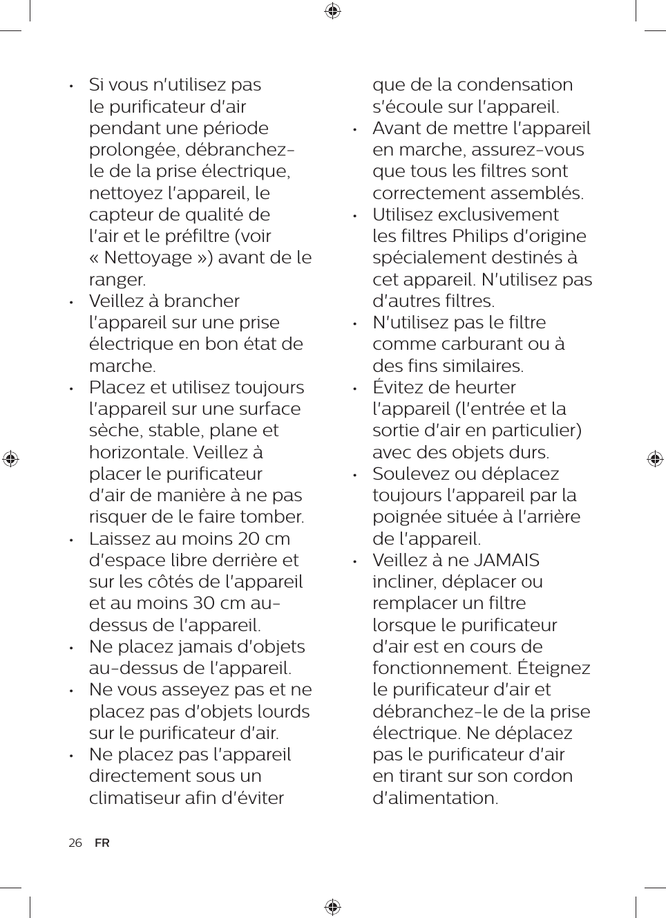 26 FRque de la condensation s&apos;écoule sur l&apos;appareil.•  Avant de mettre l&apos;appareil en marche, assurez-vous que tous les filtres sont correctement assemblés.•  Utilisez exclusivement les filtres Philips d&apos;origine spécialement destinés à cet appareil. N&apos;utilisez pas d&apos;autres filtres.•  N&apos;utilisez pas le filtre comme carburant ou à des fins similaires.•  Évitez de heurter l&apos;appareil (l&apos;entrée et la sortie d&apos;air en particulier) avec des objets durs.•  Soulevez ou déplacez toujours l&apos;appareil par la poignée située à l&apos;arrière de l&apos;appareil.•  Veillez à ne JAMAIS incliner, déplacer ou remplacer un filtre lorsque le purificateur d&apos;air est en cours de fonctionnement. Éteignez le purificateur d&apos;air et débranchez-le de la prise électrique. Ne déplacez pas le purificateur d&apos;air en tirant sur son cordon d&apos;alimentation.•  Si vous n&apos;utilisez pas le purificateur d&apos;air pendant une période prolongée, débranchez-le de la prise électrique, nettoyez l&apos;appareil, le capteur de qualité de l&apos;air et le préfiltre (voir « Nettoyage ») avant de le ranger.•  Veillez à brancher l&apos;appareil sur une prise électrique en bon état de marche.•  Placez et utilisez toujours l&apos;appareil sur une surface sèche, stable, plane et horizontale. Veillez à placer le purificateur d&apos;air de manière à ne pas risquer de le faire tomber.•  Laissez au moins 20 cm d&apos;espace libre derrière et sur les côtés de l&apos;appareil et au moins 30 cm au-dessus de l&apos;appareil.•  Ne placez jamais d&apos;objets au-dessus de l&apos;appareil.•  Ne vous asseyez pas et ne placez pas d&apos;objets lourds sur le purificateur d&apos;air.•  Ne placez pas l&apos;appareil directement sous un climatiseur afin d&apos;éviter 