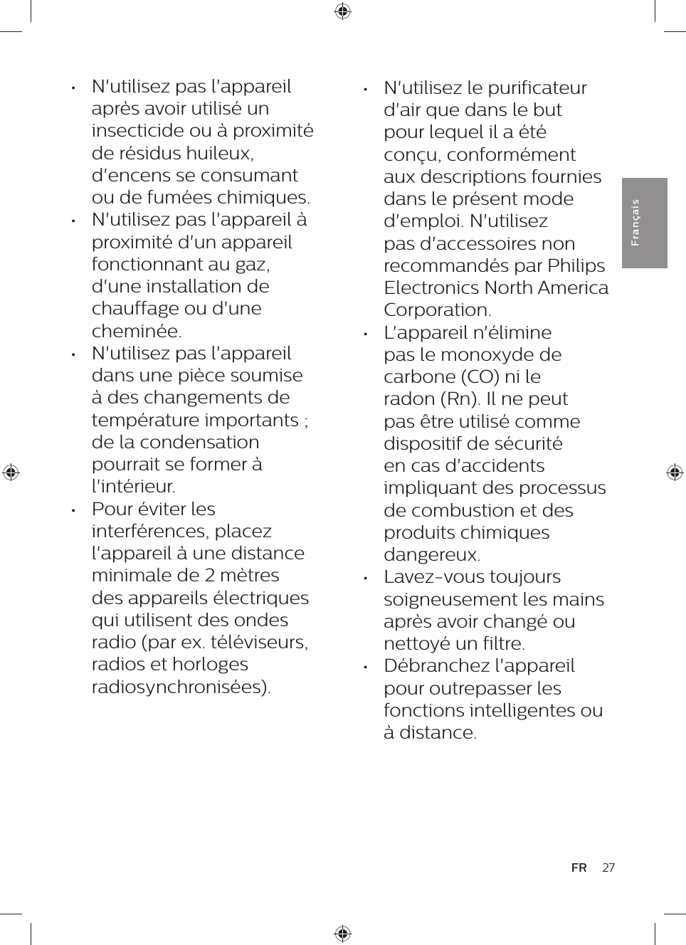 27FRFra n çai s•  N&apos;utilisez pas l&apos;appareil après avoir utilisé un insecticide ou à proximité de résidus huileux, d&apos;encens se consumant ou de fumées chimiques.•  N&apos;utilisez pas l&apos;appareil à proximité d&apos;un appareil fonctionnant au gaz, d&apos;une installation de chauffage ou d&apos;une cheminée.•  N&apos;utilisez pas l&apos;appareil dans une pièce soumise à des changements de température importants ; de la condensation pourrait se former à l&apos;intérieur.•  Pour éviter les interférences, placez l&apos;appareil à une distance minimale de 2 mètres des appareils électriques qui utilisent des ondes radio (par ex. téléviseurs, radios et horloges radiosynchronisées).•  N&apos;utilisez le purificateur d&apos;air que dans le but pour lequel il a été conçu, conformément aux descriptions fournies dans le présent mode d&apos;emploi. N&apos;utilisez pas d&apos;accessoires non recommandés par Philips Electronics North America Corporation.•  L&apos;appareil n&apos;élimine pas le monoxyde de carbone (CO) ni le radon (Rn). Il ne peut pas être utilisé comme dispositif de sécurité en cas d&apos;accidents impliquant des processus de combustion et des produits chimiques dangereux.•  Lavez-vous toujours soigneusement les mains après avoir changé ou nettoyé un filtre.•  Débranchez l&apos;appareil pour outrepasser les fonctions intelligentes ou à distance.