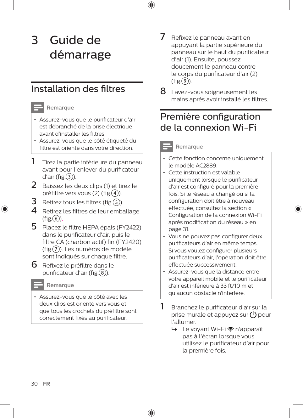 30 FR7  Refixez le panneau avant en appuyant la partie supérieure du panneau sur le haut du purificateur d&apos;air (1). Ensuite, poussez doucement le panneau contre le corps du purificateur d&apos;air (2) (fig.i).8  Lavez-vous soigneusement les mains après avoir installé les filtres.Première conguration de la connexion Wi-FiRemarque • Cette fonction concerne uniquement le modèle AC2889. • Cette instruction est valable uniquement lorsque le purificateur d&apos;air est configuré pour la première fois. Si le réseau a changé ou si la configuration doit être à nouveau effectuée, consultez la section « Configuration de la connexion Wi-Fi après modification du réseau » en page 31. • Vous ne pouvez pas configurer deux purificateurs d&apos;air en même temps. Si vous voulez configurer plusieurs purificateurs d&apos;air, l&apos;opération doit être effectuée successivement. • Assurez-vous que la distance entre votre appareil mobile et le purificateur d&apos;air est inférieure à 33 ft/10 m et qu&apos;aucun obstacle n&apos;interfère.1  Branchez le purificateur d&apos;air sur la prise murale et appuyez sur   pour l&apos;allumer. »Le voyant Wi-Fi   n&apos;apparaît pas à l&apos;écran lorsque vous utilisez le purificateur d&apos;air pour la première fois.3  Guide de démarrageInstallation des ltresRemarque • Assurez-vous que le purificateur d&apos;air est débranché de la prise électrique avant d&apos;installer les filtres. • Assurez-vous que le côté étiqueté du filtre est orienté dans votre direction.1  Tirez la partie inférieure du panneau avant pour l&apos;enlever du purificateur d&apos;air (fig.c).2  Baissez les deux clips (1) et tirez le préfiltre vers vous (2) (fig.d).3  Retirez tous les filtres (fig.e).4  Retirez les filtres de leur emballage (fig.f).5  Placez le filtre HEPA épais (FY2422) dans le purificateur d&apos;air, puis le filtre CA (charbon actif) fin (FY2420) (fig.g). Les numéros de modèle sont indiqués sur chaque filtre.6  Refixez le préfiltre dans le purificateur d&apos;air (fig.h).Remarque • Assurez-vous que le côté avec les deux clips est orienté vers vous et que tous les crochets du préfiltre sont correctement fixés au purificateur.